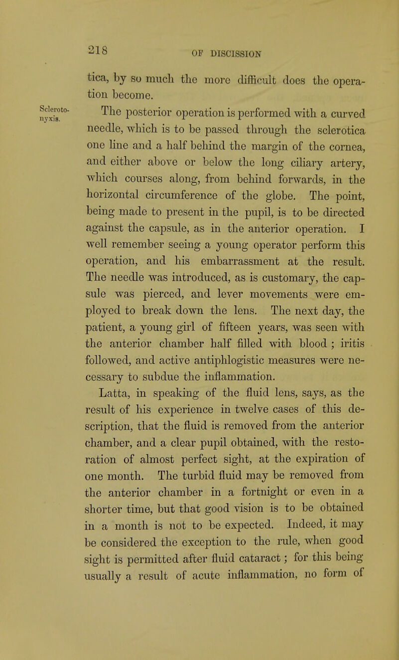 tica, by so mucli tlie moi'o difficult does the opera- tion become. The posterior operation is performed with a curved needle, which is to be passed through the sclerotica one Hne and a half behind the margin of the cornea, and either above or below the long ciliary artery, which courses along, from behind forwards, in the horizontal circumference of the globe. The point, being made to present in the pupil, is to be directed against the capsule, as in the anterior operation. I well remember seeing a young operator perform this operation, and his embarrassment at the result. The needle was introduced, as is customary, the cap- sule was pierced, and lever movements were em- ployed to break down the lens. The next day, the patient, a young girl of fifteen years, was seen with the anterior chamber half filled with blood ; iritis followed, and active antiphlogistic measures were ne- cessary to subdue the inflammation. Latta, in speaking of the fluid lens, says, as the result of his experience in twelve cases of this de- scription, that the fluid is removed from the anterior chamber, and a clear pupil obtained, with the resto- ration of almost perfect sight, at the expiration of one month. The turbid fluid may be removed from the anterior chamber in a fortnight or even in a shorter time, but that good vision is to be obtained in a month is not to be expected. Indeed, it may be considered the exception to the rule, when good sight is permitted after fluid cataract; for tliis being usually a result of acute inflammation, no form of