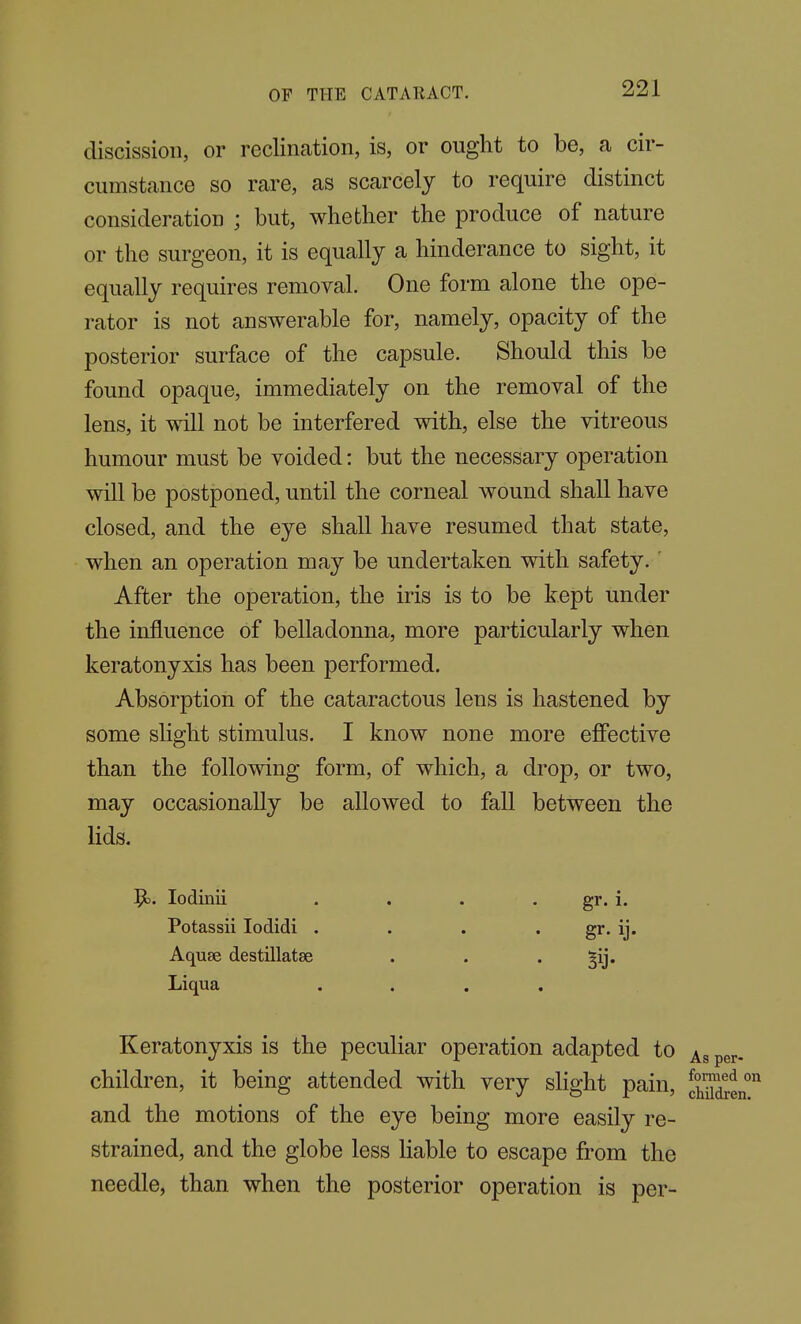 discission, or reclination, is, or ought to be, a cir- cumstance so rare, as scarcely to require distinct consideration ; but, whether the produce of nature or the surgeon, it is equally a hinderance to sight, it equally requires removal. One form alone the ope- rator is not answerable for, namely, opacity of the posterior surface of the capsule. Should this be found opaque, immediately on the removal of the lens, it will not be interfered with, else the vitreous humour must be voided: but the necessary operation will be postponed, until the corneal wound shall have closed, and the eye shall have resumed that state, when an operation may be undertaken with safety.' After the operation, the iris is to be kept under the influence of belladonna, more particularly when keratonyxis has been performed. Absorption of the cataractous lens is hastened by some slight stimulus. I know none more effective than the following form, of which, a drop, or two, may occasionally be allowed to fall between the lids. lodinii . . . . gr. i. Potassii lodidi . . . . gr. ij. Aquae destillatse . . • Bij* Liqua .... Keratonyxis is the peculiar operation adapted to per- children, it being attended with very slight pain, cSjen and the motions of the eye being more easily re- strained, and the globe less liable to escape from the needle, than when the posterior operation is per-