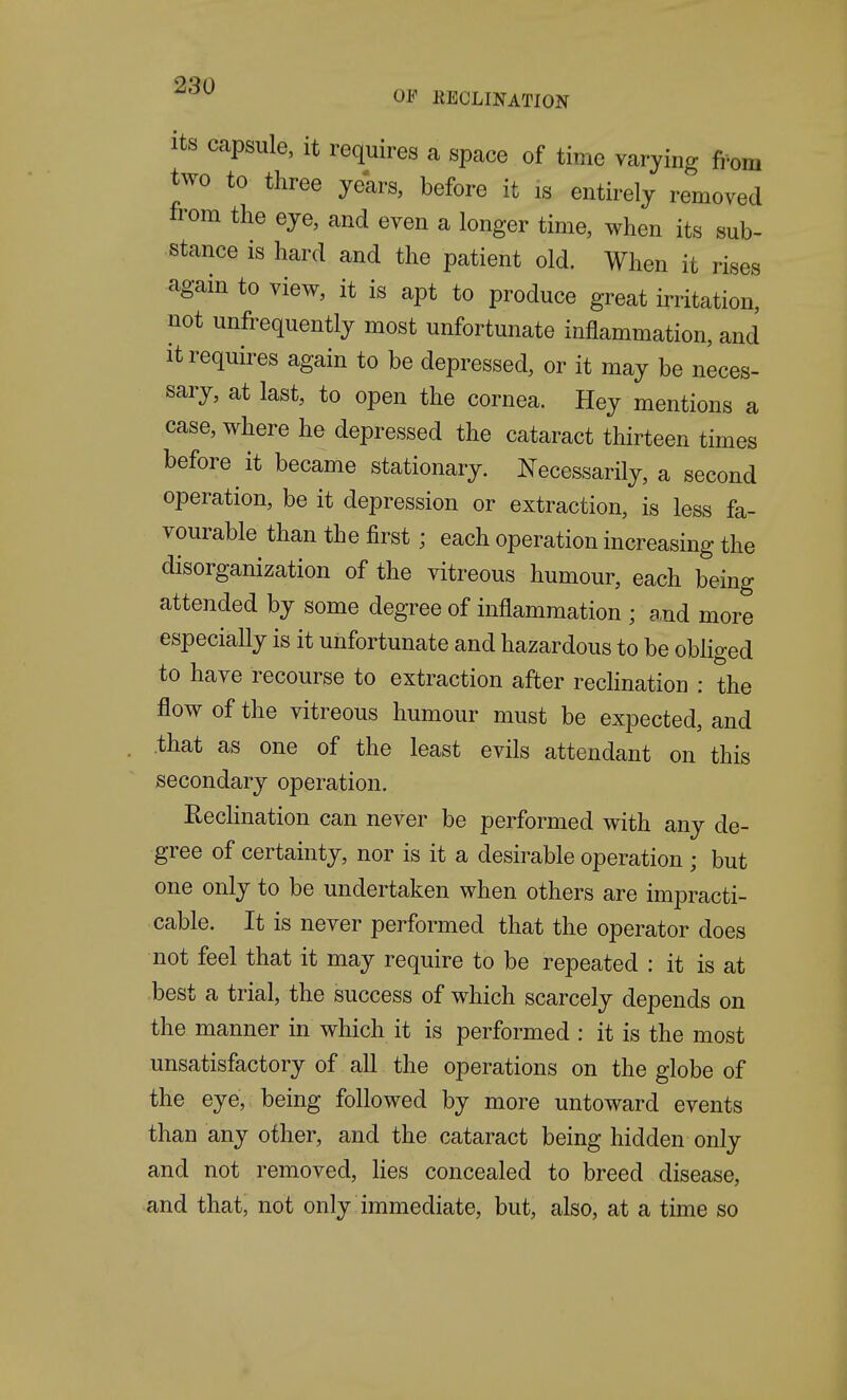 '^^ OF EECLINATION Its Ccapsule, it requires a space of time varying fi-om two to three years, before it is entirely removed from the eye, and even a longer time, when its sub- stance is hard and the patient old. When it rises again to view, it is apt to produce great irritation, not unfrequently most unfortunate inflammation, and It requires again to be depressed, or it may be neces- sary, at last, to open the cornea. Hey mentions a case, where he depressed the cataract thirteen times before it became stationary. Necessarily, a second operation, be it depression or extraction, is less fa- vourable than the first; each operation increasing the disorganization of the vitreous humour, each being attended by some degree of inflammation ; a,nd more especially is it unfortunate and hazardous to be obliged to have recourse to extraction after rechnation : the flow of the vitreous humour must be expected, and that as one of the least evils attendant on this secondary operation. Reclination can never be performed with any de- gree of certainty, nor is it a desirable operation ; but one only to be undertaken when others are impracti- cable. It is never performed that the operator does not feel that it may require to be repeated : it is at best a trial, the success of which scarcely depends on the manner in which it is performed : it is the most unsatisfactory of all the operations on the globe of the eye, being followed by more untoward events than any other, and the cataract being hidden only and not removed, Hes concealed to breed disease, and that, not only immediate, but, also, at a time so