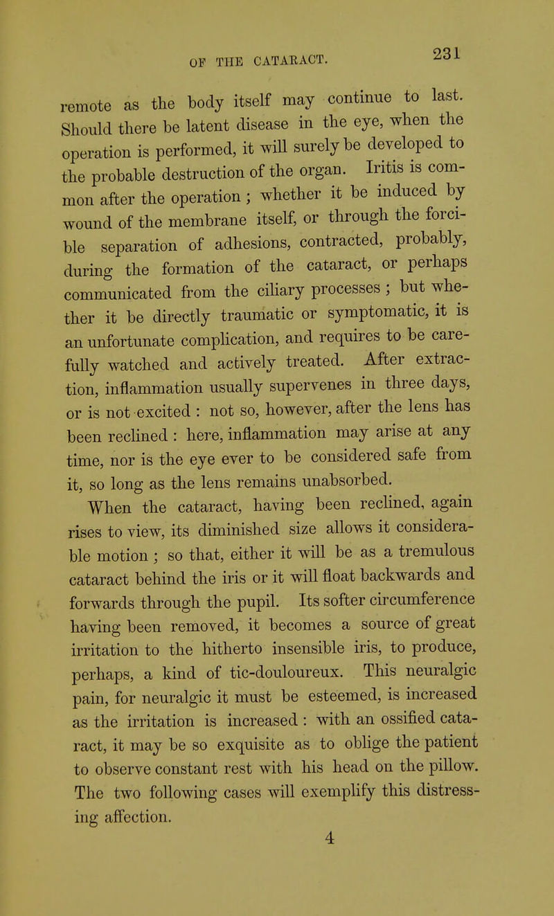 remote as the body itself may continue to last. Should there be latent disease in the eye, when the operation is performed, it will surely be developed to the probable destruction of the organ. Iritis is com- mon after the operation; whether it be induced by wound of the membrane itself, or through the forci- ble separation of adhesions, contracted, probably, during the formation of the cataract, or perhaps communicated from the ciliary processes ; but whe- ther it be directly traumatic or symptomatic, it is an unfortunate complication, and requires to be care- fully watched and actively treated. After extrac- tion, inflammation usually supervenes in three days, or is not excited : not so, however, after the lens has been reclined : here, inflammation may arise at any time, nor is the eye ever to be considered safe from it, so long as the lens remains unabsorbed. When the cataract, having been reclined, again rises to view, its diminished size allows it considera- ble motion ; so that, either it will be as a tremulous cataract behind the iris or it will float backwards and forwards through the pupil. Its softer circumference having been removed, it becomes a source of great irritation to the hitherto insensible iris, to produce, perhaps, a kind of tic-douloureux. This neuralgic pain, for neuralgic it must be esteemed, is increased as the irritation is increased : with an ossified cata- ract, it may be so exquisite as to oblige the patient to observe constant rest with his head on the pillow. The two following cases will exemplify this distress- ing affection. 4