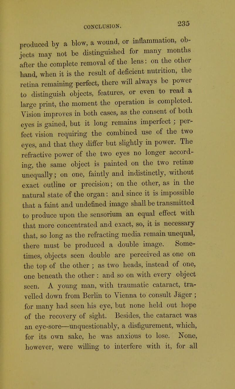 produced by a blow, a wound, or inflammation, ob- jects may not be distinguished for many months after the complete removal of the lens: on the other hand, when it is the result of deficient nutrition, the retina remaining perfect, there will always be power to distinguish objects, features, or even to read a large print, the moment the operation is completed. Vision improves in both cases, as the consent of both eyes is gained, but it long remains imperfect; per- fect vision requiring the combined use of the two eyes, and that they differ but shghtly in power. The refractive power of the two eyes no longer accord- ing, the same object is painted on the two retinse unequally; on one, faintly and indistinctly, without exact outline or precision; on the other, as in the natural state of the organ: and since it is impossible that a faint and undefined image shall be transmitted to produce upon the sensorium an equal effect with that more concentrated and exact, so, it is necessary that, so long as the refracting media remain unequal, there must be produced a double image. Some- times, objects seen double are perceived as one on the top of the other ; as two heads, instead of one, one beneath the other : and so on with every object seen. A young man, with traumatic cataract, tra- velled down from Berlin to Vienna to consult Jager ; for many had seen his eye, but none held out hope of the recovery of sight. Besides, the cataract was an eye-sore—unquestionably, a disfigurement, which, for its own sake, he was anxious to lose. None, however, were wiUing to interfere with it, for all