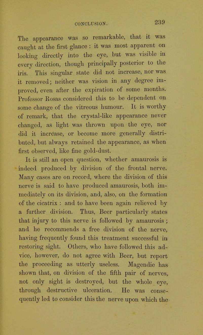 The appearance was so remarkable, that it was cauo-ht at the first glance : it was most apparent on looking directly into the eye, but was visible m every direction, though principally posterior to the iris. This singular state did not increase, nor was it removed; neither was vision in any degree im- proved, even after the expiration of some months. Professor Rosas considered this to be dependent on some change of the vitreous humour. It is worthy of remark, that the crystal-like appearance never changed, as Hght was thrown upon the eye, nor did it increase, or become more generally distri- buted, but always retained the appearance, as when first observed, like fine gold-dust. It is still an open question, whether amaurosis is indeed produced by division of the frontal nerve. Many cases are on record, where the division of this nerve is said to have produced amaurosis, both im- mediately on its division, and, also, on the formation of the cicatrix : and to have been again relieved by a further division. Thus, Beer particularly states that injury to this nerve is followed by amaurosis ; and he recommends a free division of the nerve, having frequently found this treatment successful in restoring sight. Others, who have followed this ad- vice, however, do not agree with Beer, but report the proceeding as utterly useless. Magendie has shown that, on division of the fifth pair of nerves, not only sight is destroyed, but the whole eye, through destructive ulceration. He was conse- quently led to consider this the nerve upon which the