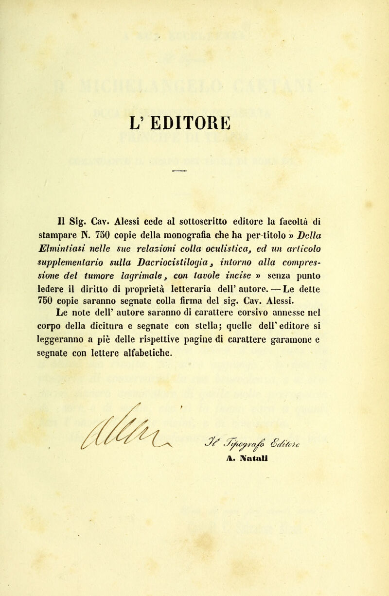 L' EDITORE li Sig. Cav. Alessi cede al sottoscritto editore la facoltà di stampare N. 750 copie della monografia che ha per titolo » Della Elmintiasi nelle sue relazioni colla oculisticaj ed un arlicolo supplementario sulla Dacriocisiilogia j intorno alla compres- sione del tumore lacrimale ^ con tavole incise » senza punto ledere il diritto di proprietà letteraria dell' autore. — Le dette 750 copie saranno segnate colla firma del sig. Cav. Alessi. Le note dell' autore saranno di carattere corsivo annesse nel corpo della dicitura e segnate con stella; quelle dell'editore si leggeranno a pie delle rispettive pagine di carattere garamone e segnate con lettere alfabetiche. A. IVatali