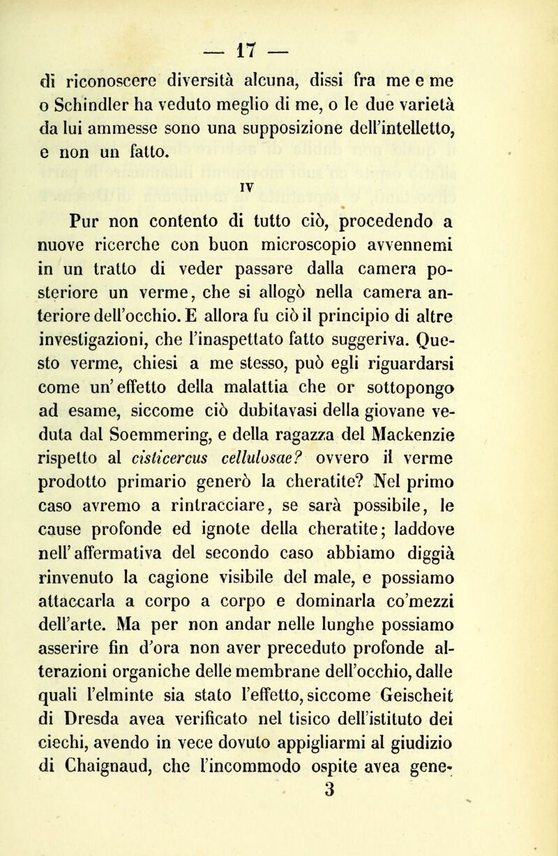 di riconoscere diversità alcuna, dissi fra me e me o Schindler ha veduto meglio di me, o le due varietà da lui ammesse sono una supposizione delFintelletto, e non un fatto. IV Pur non contento di tutto ciò, procedendo a nuove ricerche con buon microscopio avvennemi in un tratto di veder passare dalla camera po- steriore un verme, che si allogò nella camera an- teriore dell'occhio. E allora fu ciò il principio di altre investigazioni, che l'inaspettato fatto suggeriva. Que- sto verme, chiesi a me stesso, può egli riguardarsi come un'effetto della malattia che or sottoponga ad esame, siccome ciò dubitavasi della giovane ve- duta dal Soemmering, e della ragazza del Mackenzie rispetto al cisticercus cellulosae? ovvero il verme prodotto primario generò la cheratite? Nel primo caso avremo a rintracciare, se sarà possibile, le cause profonde ed ignote della cheratite; laddove nell'affermativa del secondo caso abbiamo diggià rinvenuto la cagione visibile del male, e possiamo attaccarla a corpo a corpo e dominarla co'mezzi dell'arte. Ma per non andar nelle lunghe possiamo asserire fin d'ora non aver preceduto profonde al- terazioni organiche delle membrane dell'occhio, dalle quali l'elminte sia stato l'effetto, siccome Geischeit di Dresda avea verificato nel tisico dell'istituto dei ciechi, avendo in vece dovuto appigliarmi al giudizio di Chaignaud, che l'incommodo ospite avea gene^ 3