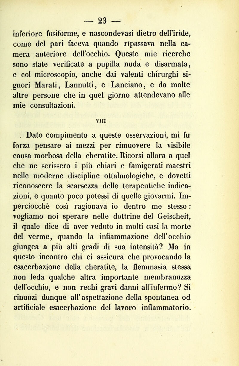 inferiore fusiforme, e nascondevasi dietro dell'iride, come del pari faceva quando ripassava nella ca- mera anteriore deirocchio. Queste mie ricerche sono state verificate a pupilla nuda e disarmata, e col microscopio, anche dai valenti chirurghi si- gnori Marati, Lannutti, e Lanciano, e da molte altre persone che in quel giorno attendevano alle mie consultazioni, vm . Dato compimento a queste osservazioni, mi fu forza pensare ai mezzi per rimuovere la visibile causa morbosa della cheratite. Ricorsi allora a quel che ne scrissero i più chiari e famigerati maestri nelle moderne discipline ottalmologiche, e dovetti riconoscere la scarsezza delle terapeutiche indica- zioni, e quanto poco potessi di quelle giovarmi. Im- perciocché così ragionava io dentro me stesso : vogliamo noi sperare nelle dottrine del Geischeit, il quale dice di aver veduto in molti casi la morte del verme, quando la infiammazione dell'occhio giungea a più alti gradi di sua intensità? Ma in questo incontro chi ci assicura che provocando la esacerbazione della cheratite, la flemmasia stessa non leda qualche altra importante membranuzza dell'occhio, e non rechi gravi danni all'infermo? Si rinunzi dunque all'aspettazione della spontanea od artificiale esacerbazione del lavoro infiammatorio.