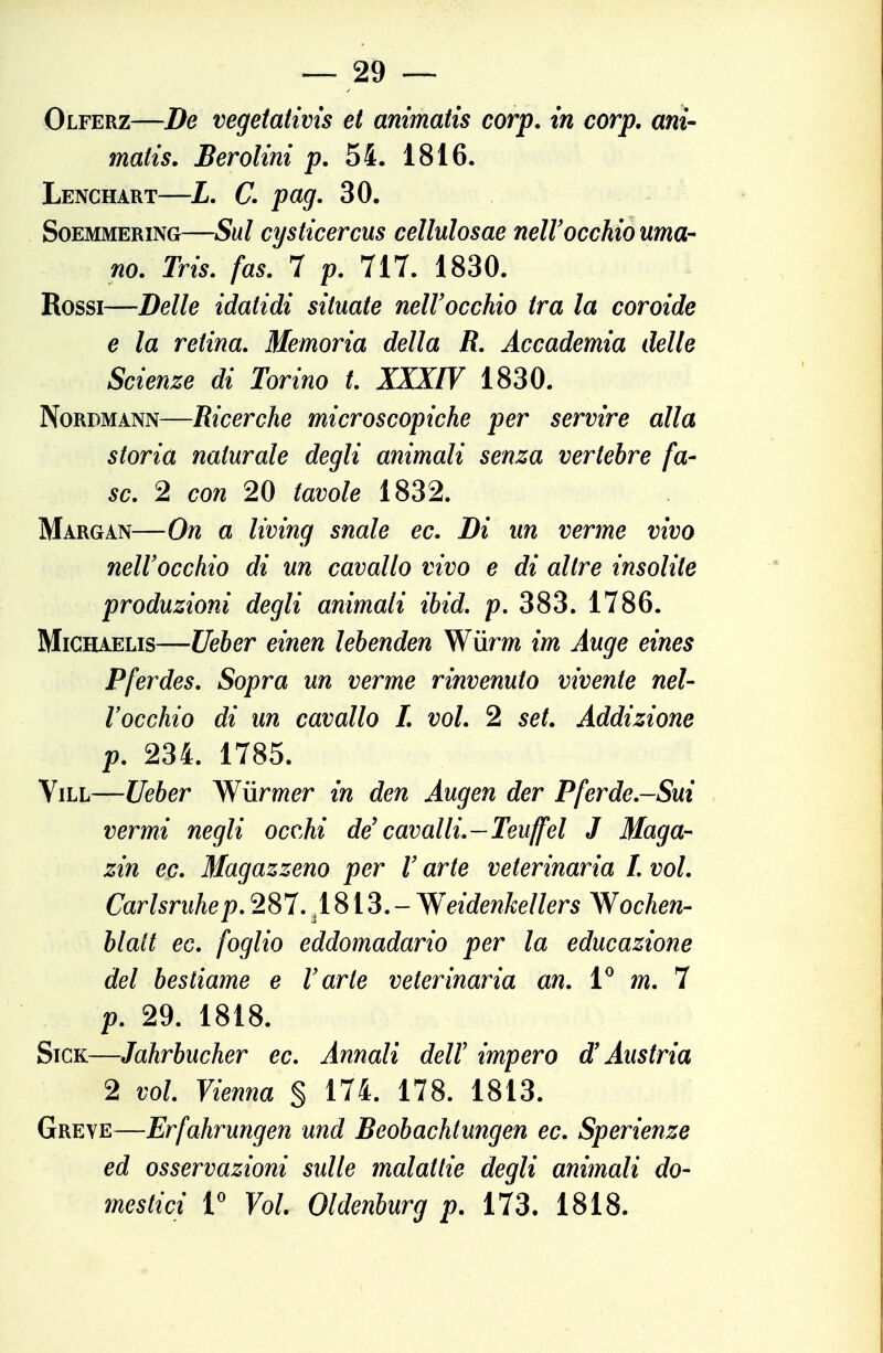 Olferz—De vegeiatms et animatis corp. in corp, ani- matis. Berolini 54. 1816. Lenchart—L. C. pag. 30. SoEMMERiNG—Sul cysticercus cellulosae nelVocchio uma- no. Tris. fas. 7 p. 717. 1830. Rossi—Delle idatidi situate nell'occhio tra la coroide e la retina. Memoria della R. Accademia delle Scienze di Torino t. XXXIV 1830. NoRDMANN—Ricerche microscopiche per servire alla storia naturale degli animali senza vertebre fa- se. 2 con 20 tavole 1832. Margan—On a living snaie ec. Di un verme vivo nell'occhio di un cavallo vivo e di altre insolite produzioni degli animali ibid. p, 383. 1786. MiCHAELis—Ueber einen lebenden Wùrm im Auge eines Pferdes. Sopra un verme rinvenuto vivente nel- l'occhio di un cavallo 1. voi. 2 set. Addizione p. 234. 1785. ViLL—Ueber Wiirmer in den Augen der Pferde.-Sui vermi negli occM de' cavalli.-Teuffel J Maga- zin ec. Magazzeno per l'arte veterinaria L voi. Carlsruhep. 287. ,1813.- Weidenkellers Wochen- blatt ec. foglio eddomadario per la educazione del bestiame e l'arte veterinaria an. V m. 7 p. 29. 1818. SiCK—Jahrbucher ec. Annali dell' impero d'Austria 2 voi Vienna § 174. 178. 1813. Greve—Erfahrungen und Beobachtungen ec. Sperienze ed osservazioni sulle malattie degli animali do- mestici r Voi. Oldenburg p. 173. 1818.