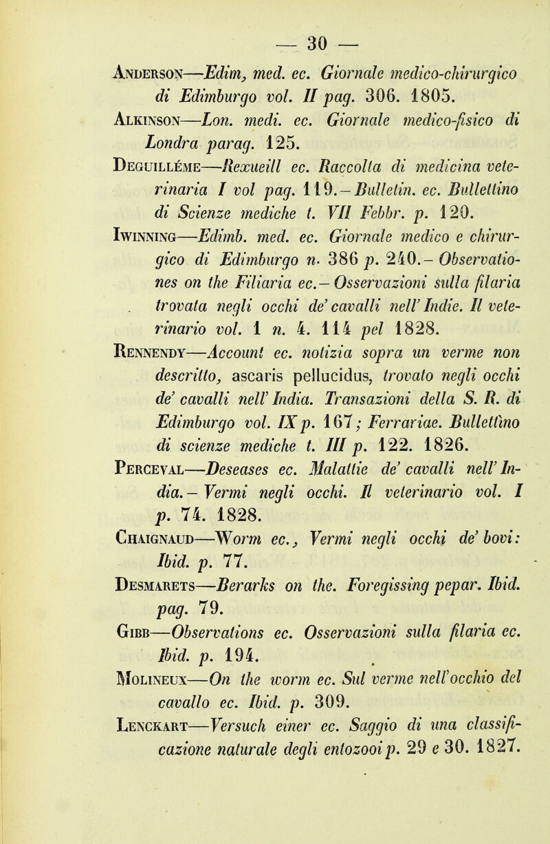 — 30 — Anderson—-Edim^ med, ec. Giornale medico-chirurgico di Edimburgo voi. II pag, 306. 1805. Alkinson—Lon. medi. ec. Giornale medico-fisico di Londra parag. 125. Deguilléme—Rexueill ec. Raccolta di medicina vele- vinaria I voi pag. ìì%.-Bulleiin. ec. Bullettino di Scienze mediche t. VII Febbr. p. 120. IwiNNiNG—Edimb. med. ec. Giornale medico e chirur- gico di Edimburgo n- 386 p. 2Ì0.- Observatio- nes on the Filiaria ec —Osservazioni sulla filaria trovata negli occhi de'cavalli neW Indie. Il vele- vinario voi. ì n. ìii pel 1828. Rennendy—Account ec. notizia sopra un verme non descritto^ ascaris pellucidus, trovato negli occhi de' cavalli neW India. Transazioni della S. R. di Edimburgo voi. IXp. 167; Ferrariae. Bullettino di scienze mediche t. Ili p. 122. 1826. Perceval—Deseases ec. Malattie de cavalli nell'In- dia. - Vermi negli occhi. Il veterinario voi. I p. 74. 1828. Chaignaud—Worm ec.j Vermi negli occhi de'bovi: Ibid. p. 77. Desmarets—Berarks on the. Foregissing pepar. Ibid. pag. 79. GiBB—Observations ec. Osservazioni sulla filaria ec. Ibid. p. 194. Molineux—On the worm ec. Sul verme nell'occhio del cavallo ec. Ibid. p. 309. Lenckart—Versuch einer ec. Saggio di una classifi-
