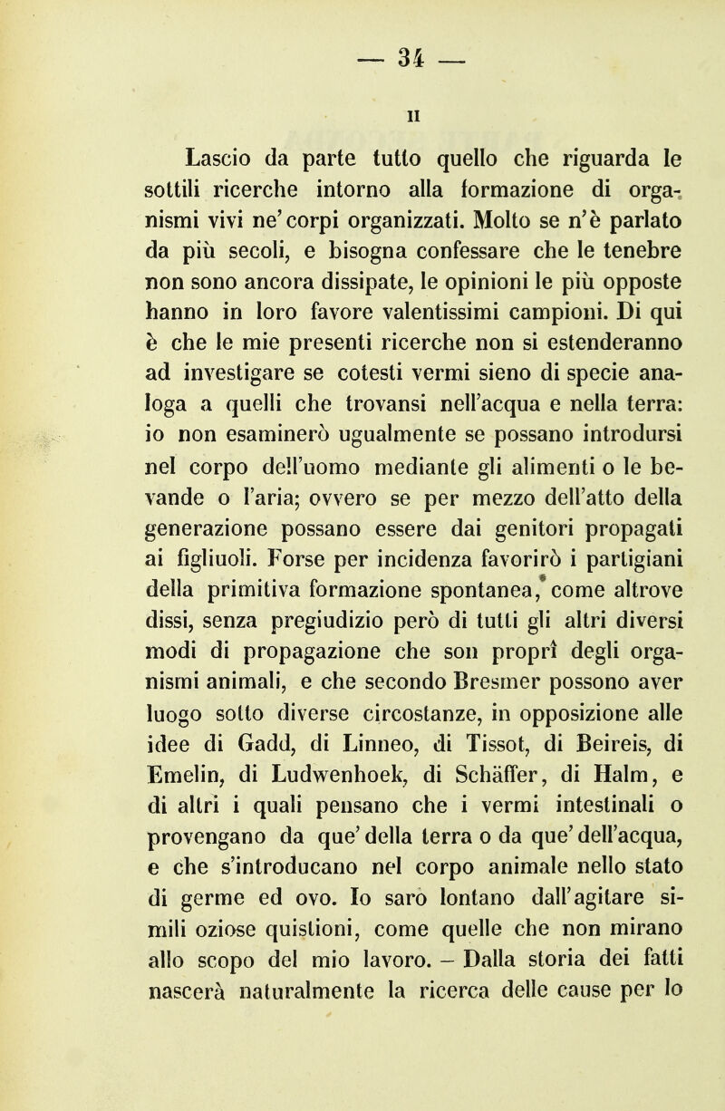 — Si- li Lascio (la parte tutto quello che riguarda le sottili ricerche intorno alla formazione di orga- nismi vivi ne'corpi organizzati. Molto se n'è parlato da più secoli, e bisogna confessare che le tenebre non sono ancora dissipate, le opinioni le più opposte hanno in loro favore valentissimi campioni. Di qui è che le mie presenti ricerche non si estenderanno ad investigare se cotesti vermi sieno di specie ana- loga a quelli che trovansi nell'acqua e nella terra: io non esaminerò ugualmente se possano introdursi nel corpo dell'uomo mediante gli alimenti o le be- vande o l'aria; ovvero se per mezzo dell'atto della generazione possano essere dai genitori propagati ai figliuoli. Forse per incidenza favorirò i partigiani della primitiva formazione spontanea, come altrove dissi, senza pregiudizio però di tutti gli altri diversi modi di propagazione che son propri degli orga- nismi animali, e che secondo Bresmer possono aver luogo sotto diverse circostanze, in opposizione alle idee di Gadd, di Linneo, di Tissot, di Beireis, di Emelin, di Ludwenhoek, di SchàfTer, di Halm, e di altri i quali pensano che i vermi intestinali o provengano da que' della terra o da que' dell'acqua, e che s'introducano nel corpo animale nello stato di germe ed ovo. Io sarò lontano dall'agitare si- mili oziose quistioni, come quelle che non mirano allo scopo del mio lavoro. - Dalla storia dei fatti nascerà naturalmente la ricerca delle cause per lo