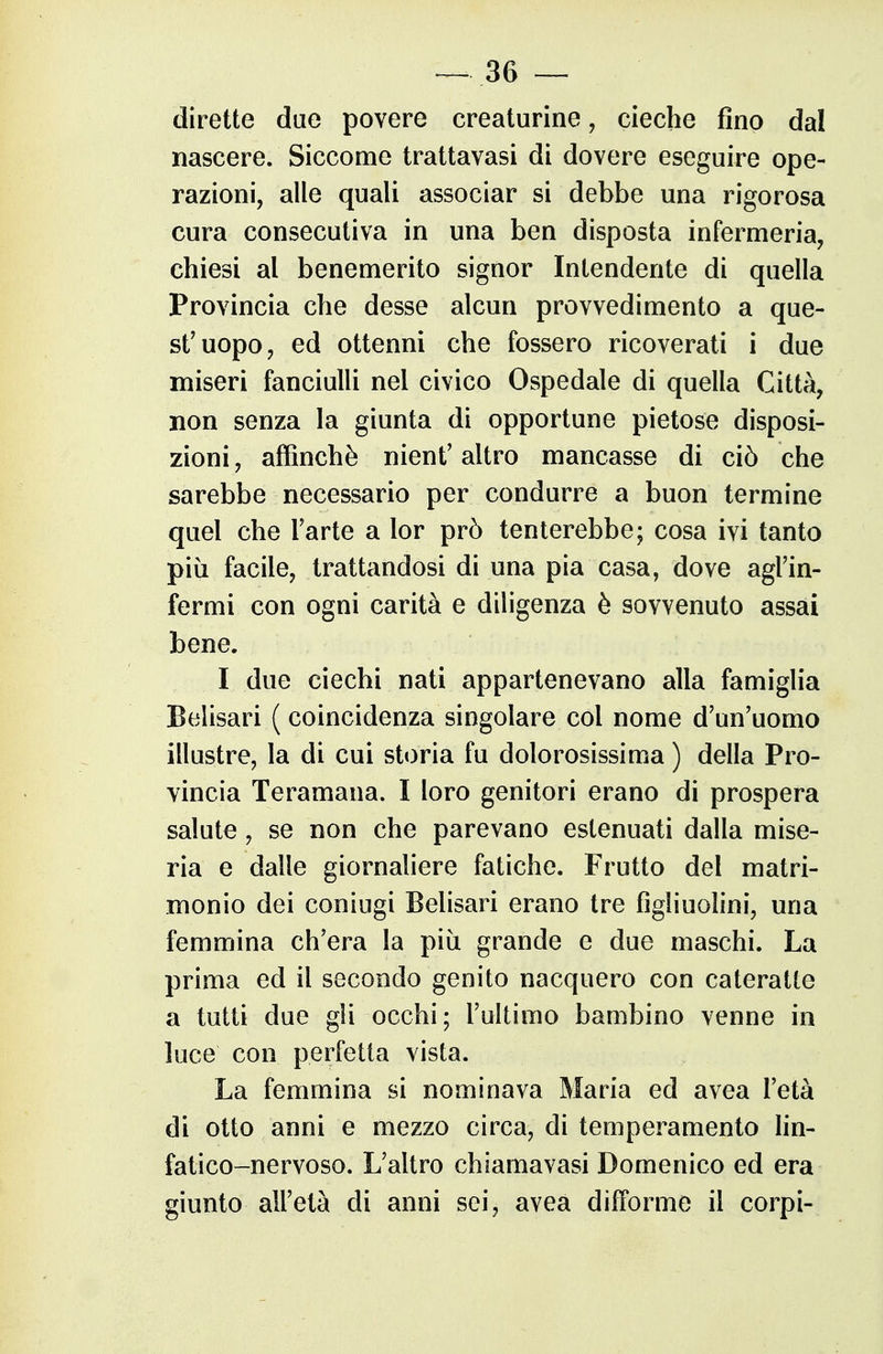 dirette due povere creaturine, cieche fino dal nascere. Siccome trattavasi di dovere eseguire ope- razioni, alle quali associar si debbe una rigorosa cura consecutiva in una ben disposta infermeria, chiesi al benemerito signor Intendente di quella Provincia che desse alcun provvedimento a que- st'uopo, ed ottenni che fossero ricoverati i due miseri fanciulU nel civico Ospedale di quella Città, non senza la giunta di opportune pietose disposi- zioni , affinchè nient' altro mancasse di ciò che sarebbe necessario per condurre a buon termine quel che Tarte a lor prò tenterebbe; cosa ivi tanto più facile, trattandosi di una pia casa, dove agl'in- fermi con ogni carità e diligenza è sovvenuto assai bene. I due ciechi nati appartenevano alla famiglia Belisari ( coincidenza singolare col nome d'un'uomo illustre, la di cui storia fu dolorosissima ) della Pro- vincia Teramana. I loro genitori erano di prospera salute, se non che parevano estenuati dalla mise- ria e dalle giornaliere fatiche. Frutto del matri- monio dei coniugi Belisari erano tre figliuolini, una femmina ch'era la più grande e due maschi. La prima ed il secondo genito nacquero con cateratte a tutti due gli occhi; l'ultimo bambino venne in luce con perfetta vista. La femmina si nominava Maria ed avea l'età di otto anni e mezzo circa, di temperamento Hn- fatico-nervoso. L'altro chiamavasi Domenico ed era giunto all'età di anni sei, aveà difforme il corpi-