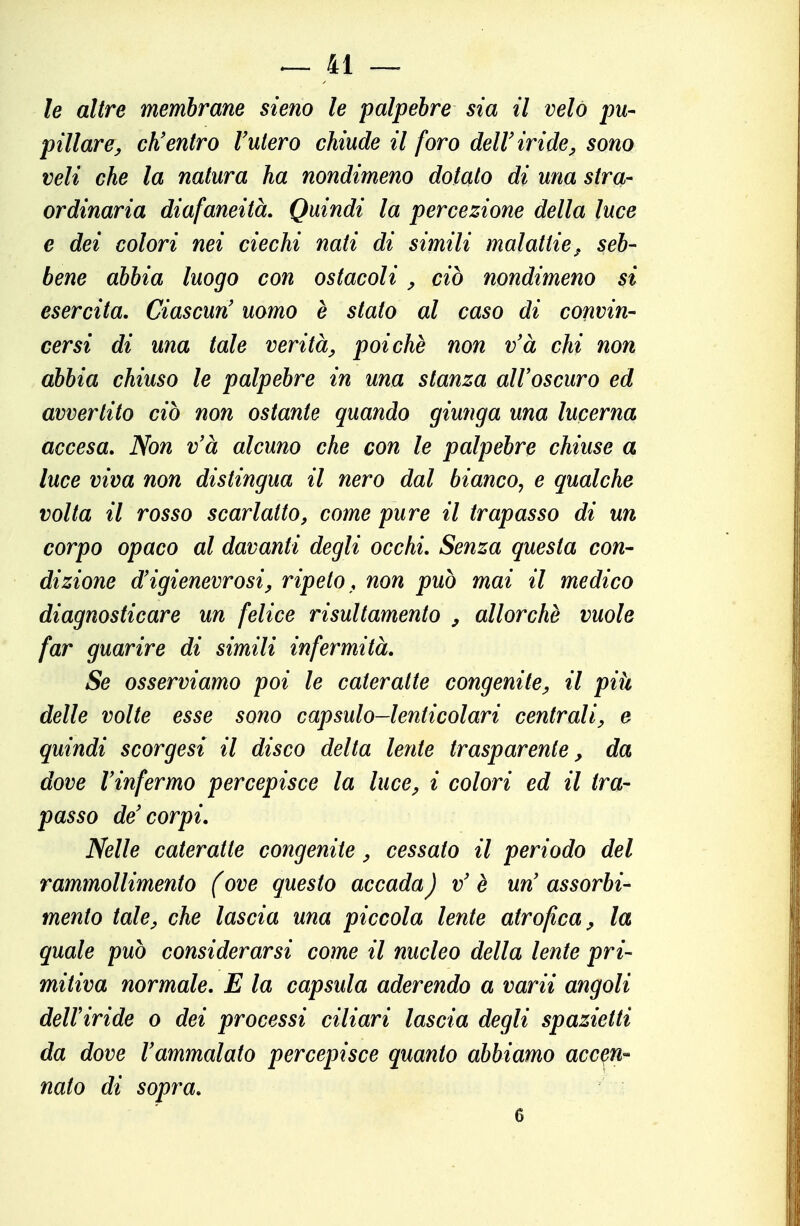 le altre membrane Steno le palpebre sia il velo pu-^ pillare^ ch'entro Vulero chiude il foro dell'iride^ sono veli che la natura ha nondimeno dotato di una stra- ordinaria diafaneità. Quindi la percezione della luce e dei colori nei ciechi nati di simili malattie^, seb- bene abbia luogo con ostacoli ^ ciò nondimeno si esercita. Ciascun' uomo è stato al caso di convin- cersi di ma tale verità^, poiché non v'à chi non abbia chiuso le palpebre in una stanza all'oscuro ed avvertito ciò non ostante quando giunga una lucerna accesa. Non v'à alcuno che con le palpebre chiuse a luce viva non distingua il nero dal bianco, e qualche volta il rosso scarlatto, come pure il trapasso di un corpo opaco al davanti degli occhi. Senza questa con- dizione d'igienevrosiy ripeto , non può mai il medico diagnosticare un felice risultamento , allorché vuole far guarire di simili infermità. Se osserviamo poi le cateratte congenite^ il pih delle volte esse sono capsulo-lenticolari centrali, e quindi scorgesi il disco delta lente trasparente, da dove l'infermo percepisce la luce, i colori ed il tra- passo de'corpi. Nelle cateratte congenite, cessato il periodo del rammollimento (ove questo accada) v' é un' assorbi- mento tale, che lascia una piccola lente atrofica^ la quale può considerarsi come il nucleo della lente pri- mitiva normale. E la capsula aderendo a varii angoli dell'iride o dei processi ciliari lascia degli spazietti da dove l'ammalato percepisce quanto abbiamo accen- nato di sopra. 6