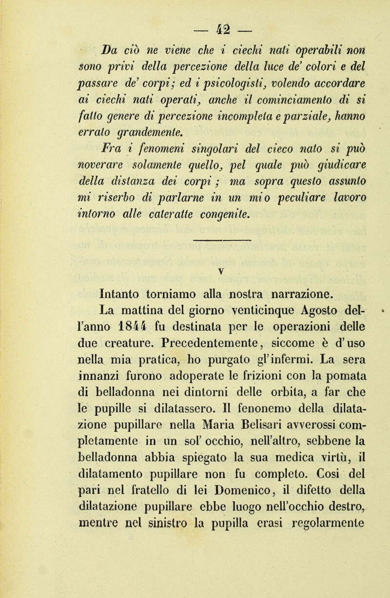 Da ciò ne viene che i ciechi nati operabili non sono privi della percezione della luce de' colori e del passare de^ corpi; ed i psicologisti^ volendo accordare ai ciechi nati operati^ anche il cominciamenio di si fatto genere di percezione incompleta e parziale^ hanno errato grandemente. Fra i fenomeni singolari del cieco nato si può noverar^e solamente quello^ pel quale può giudicare della distanza dei corpi ; ma sopra questo assunto mi riserbo di parlarne in un mio peculiare lavoro intorno alle cateratte congenite. Intanto torniamo alia nostra narrazione. La mattina del giorno venticinque Agosto del- Fanno 1844 fu destinata per le operazioni delle due creature. Precedentemente, siccome è d'uso nella mia pratica, ho purgato gl'infermi. La sera innanzi furono adoperate le frizioni con la pomata di belladonna nei dintorni delle orbita, a far che le pupille si dilatassero. 11 fenonemo della dilata- zione pupillare nella Maria Belisari avverossi com- pletamente in un sol' occhio, nell'altro, sebbene la belladonna abbia spiegato la sua medica virtù, il dilatamento pupillare non fu completo. Cosi del pari nel fratello di lei Domenico, il difetto della dilatazione pupillare ebbe luogo nell'occhio destro, mentre nel sinistro la pupilla erasi regolarmente