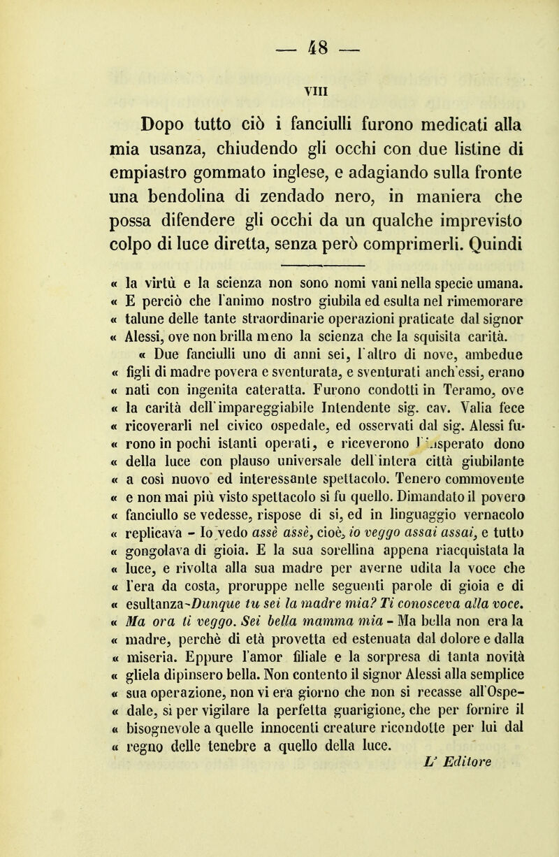 vili Dopo tutto ciò i fanciulli furono medicati alla mia usanza, chiudendo gli occhi con due listine di empiastro gommato inglese, e adagiando sulla fronte una bendolina di zendado nero, in maniera che possa difendere gli occhi da un qualche imprevisto colpo di luce diretta, senza però comprimerli. Quindi « la virtù e la scienza non sono nomi vani nella specie umana. « E perciò che l'animo nostro giubila ed esulta nel rimemorare « talune delle tante straordinarie operazioni praticate dal signor « Alessi, ove non brilla meno la scienza chela squisita carità. « Due fanciulli uno di anni sei, Taltro di nove, ambedue « figli di madre povera e sventurata, e sventurati anch'essi, erano « nati con ingenita cateratta. Furono condotti in Teramo, ove « la carità dell'impareggiabile Intendente sig. cav. Valla fece « ricoverarli nel civico ospedale, ed osservati dal sig. Alessi fu- « rono in pochi istanti operati, e riceverono 1 disperato dono « della luce con plauso universale dell intera città giubilante « a così nuovo ed interessante spettacolo. Tenero commovente « e non mai più visto spettacolo si fu quello. Dimandato il povero « fanciullo se vedesse, rispose di sì, ed in linguaggio vernacolo « replicava - Io vedo assè asse, cioè:, io veggo assai assai, e tutto « gongolava di gioia. E la sua sorellina appena riacquistata la « luce, e rivolta alla sua madre per averne udita la voce che « l'era da costa, proruppe nelle seguenti parole di gioia e di « esultanza-Dwn^'i^e tu sei la madre mia? Ti conosceva alla voce, « Ma ora ti veggo. Sei bella mamma mia - Ma bella non era la « madre, perchè di età provetta ed estenuata dal dolore e dalla « miseria. Eppure l'amor filiale e la sorpresa di tanta novità « gliela dipinsero bella. Non contento il signor Alessi alla semplice « sua operazione, non vi era giorno che non si recasse allOspe- a dale, si per vigilare la perfetta guarigione, che per fornire il a bisognevole a quelle innocenti creature ricondotte per lui dal « regno delle tenebre a quello della luce. L Editore