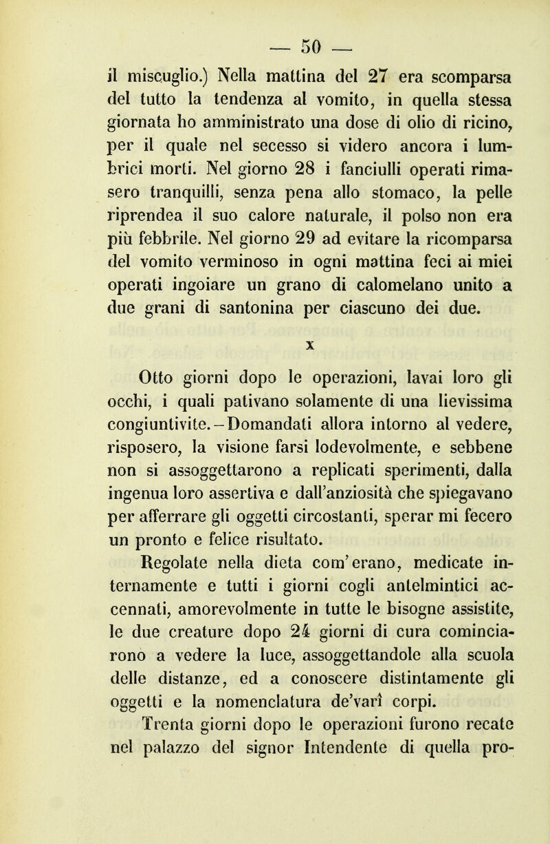 il miscuglio.) Nella mattina del 27 era scomparsa del tutto la tendenza al vomito, in quella stessa giornata ho amministrato una dose di olio di ricino^ per il quale nel secesso si videro ancora i lum- brici morti. Nel giorno 28 i fanciulli operati rima- sero tranquilli, senza pena allo stomaco, la pelle riprendea il suo calore naturale, il polso non era più febbrile. Nel giorno 29 ad evitare la ricomparsa del vomito verminoso in ogni mattina feci ai miei operati ingoiare un grano di calomelano unito a due grani di santonina per ciascuno dei due. X Otto giorni dopo le operazioni, lavai loro gli occhi, i quaU pativano solamente di una lievissima congiuntivite.-Domandati allora intorno al vedere, risposero, la visione farsi lodevolmente, e sebbene non si assoggettarono a replicati sperimenti, dalla ingenua loro assertiva e dalFanziosità che sjìiegavano per afferrare gli oggetti circostanti, sperar mi fecero un pronto e felice risultato. Regolate nella dieta com'erano, medicate in- ternamente e tutti i giorni cogli antelmintici ac- cennati, amorevolmente in tutte le bisogne assistite, le due creature dopo 24 giorni di cura comincia- rono a vedere la luce, assoggettandole alla scuola delle distanze, ed a conoscere distintamente gli oggetti e la nomenclatura deVarì corpi. Trenta giorni dopo le operazioni furono recate nel palazzo del signor Intendente di quella prò-