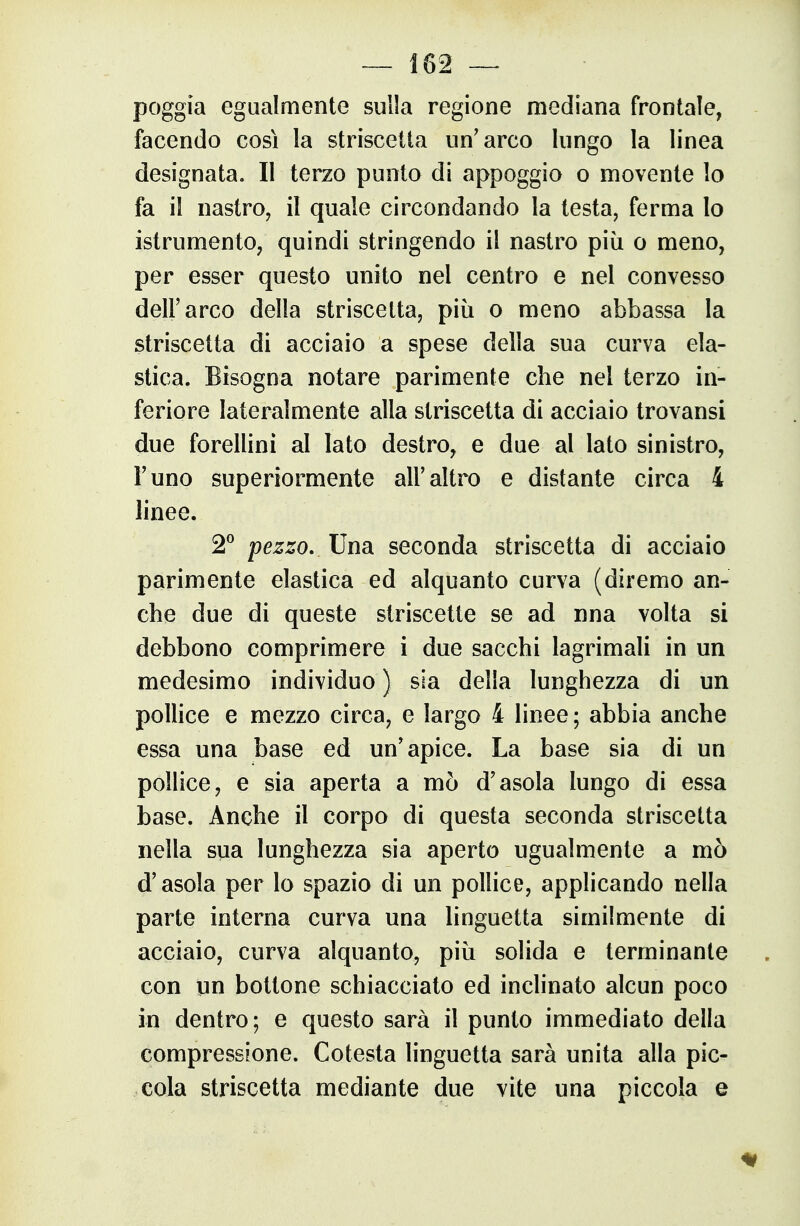 poggia egualmente sulla regione mediana frontale, facendo cosi la striscetta un'arco lungo la linea designata. Il terzo punto di appoggio o movente lo fa il nastro, il quale circondando la testa, ferma lo istrumento, quindi stringendo il nastro più o meno, per esser questo unito nel centro e nel convesso dell'arco della striscetta, più o meno abbassa la striscetta di acciaio a spese della sua curva ela- stica. Bisogna notare parimente che nel terzo in- feriore lateralmente alla striscetta di acciaio trovansi due forellini al Iato destro, e due al lato sinistro, Funo superiormente all'altro e distante circa 4 linee. 2^ pezzo. Una. seconda striscetta di acciaio parimente elastica ed alquanto curva (diremo an- che due di queste striscette se ad nna volta si debbono comprimere i due sacchi lagrimali in un medesimo individuo ) sia della lunghezza di un pollice e mezzo circa, e largo 4 linee; abbia anche essa una base ed un'apice. La base sia di un pollice, e sia aperta a mò d'asola lungo di essa base. Anche il corpo di questa seconda striscetta nella sua lunghezza sia aperto ugualmente a mò d'asola per lo spazio di un pollice, applicando nella parte interna curva una linguetta similmente di acciaio, curva alquanto, più solida e terminante con un bottone schiacciato ed inchnato alcun poco in dentro; e questo sarà il punto immediato della compressione. Cotesta linguetta sarà unita alla pic- cola striscetta mediante due vite una piccola e