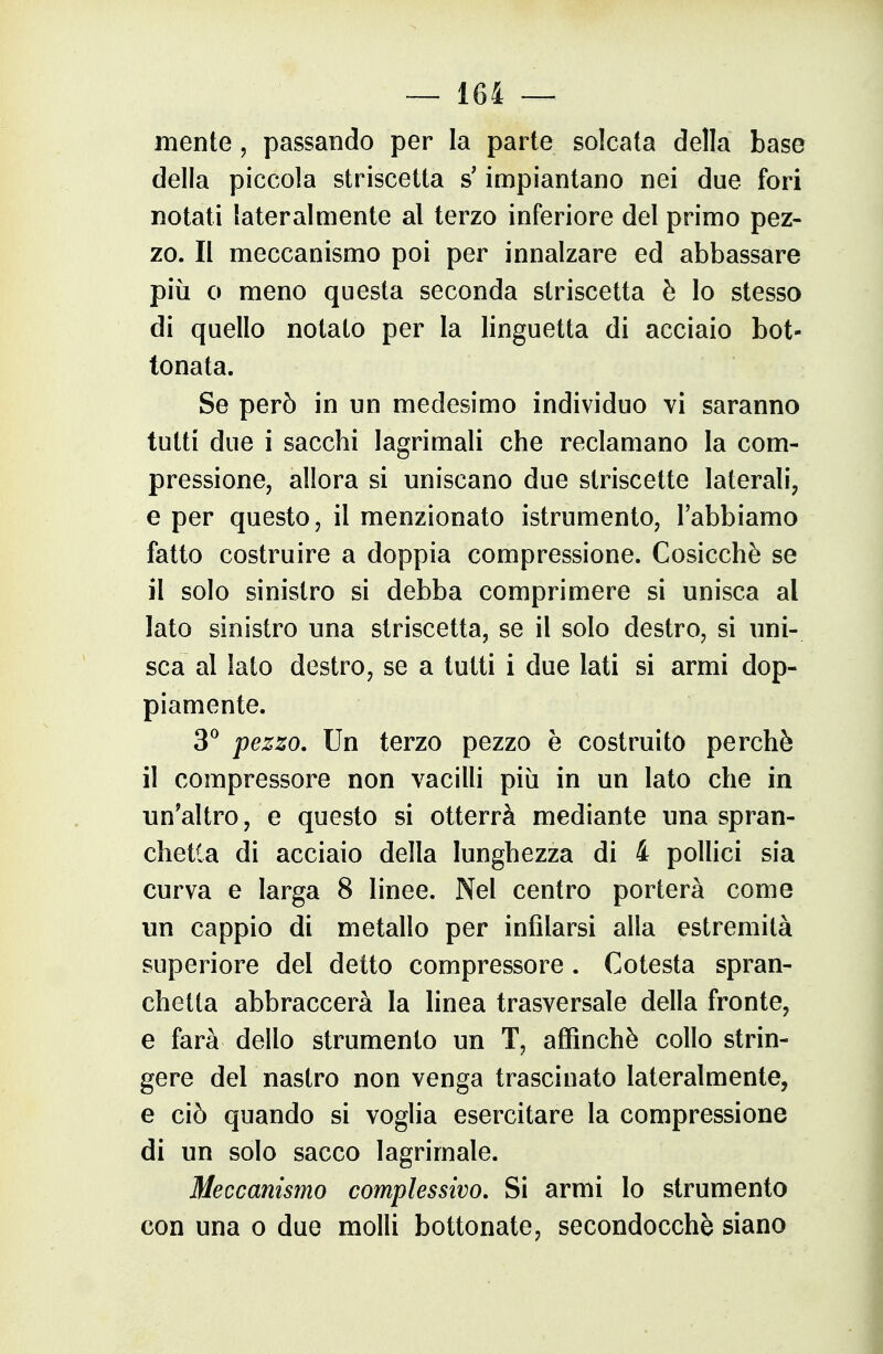 niente, passando per la parte soleata della base della piccola striscetta s'impiantano nei due fori notati lateralmente al terzo inferiore del primo pez- zo. II meccanismo poi per innalzare ed abbassare più 0 meno questa seconda striscetta è Io stesso di quello notato per la linguetta di acciaio bot- tonata. Se però in un medesimo individuo vi saranno tutti due i sacchi lagrimali che reclamano la com- pressione, allora si uniscano due striscette laterali, e per questo, il menzionato istrumento, l'abbiamo fatto costruire a doppia compressione. Cosicché se il solo sinistro si debba comprimere si unisca al Iato sinistro una striscetta, se il solo destro, si uni- sca al lato destro, se a tutti i due Iati si armi dop- piamente. 3^ pezzo. Un terzo pezzo è costruito perchè il compressore non vacilli più in un Iato che in un'altro, e questo si otterrà mediante una spran- chetla di acciaio della lunghezza di 4 pollici sia curva e larga 8 linee. Nel centro porterà come un cappio di metallo per infilarsi alla estremità superiore del detto compressore. Cotesta spran- chetta abbraccerà la linea trasversale della fronte, e farà dello strumento un T, affinchè collo strin- gere del nastro non venga trascinato lateralmente, e ciò quando si voglia esercitare la compressione di un solo sacco lagrimale. Meccanismo complessivo. Si armi lo strumento con una o due molli bottonate, secondocchè siano
