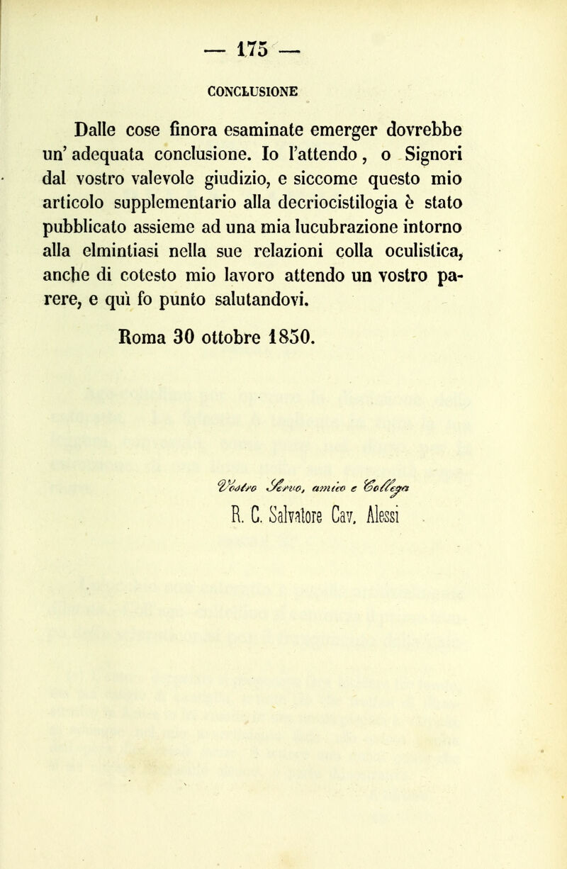 f — 175 — CONCLUSIONE Dalle cose finora esaminate emerger dovrebbe un' adequata conclusione. Io l'attendo, o Signori dal vostro valevole giudizio, e siccome questo mio articolo supplementario alla decriocistilogia è stato pubblicato assieme ad una mia lucubrazione intorno alla elmintiasi nella sue relazioni colla oculistica, anche di cotesto mio lavoro attendo un vostro pa- rere, e qui fo punto salutandovi. Roma 30 ottobre 1850. ^2^à/-^o ^/^'UOf amào e ^o/^^a R. C. Salvatore Cav. Aksi