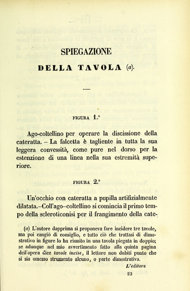 SPIEGAZIONE DELLA TAVOLA (4 FIGURA 1.* Ago-coltellino per operare la discissione della cateratta. - La falcetta è tagliente in tutta la sua leggera convessità, come pure nel dorso per la estenzione di una linea nella sua estremità supe- riore. FIGURA 2.® Un'occhio con cateratta a pupilla artifizialmente dilatata.-Coirago-coltellino si comincia il primo tem- po della scleroticonisi per il frangimento della cate- (a) L'autore dapprima sì proponeva fare incidere tre tavole, ma poi cangiò di consiglio, e tutto ciò che trattasi di dimo- strativo in figure lo ha riunito in una tavola piegata in doppio; se adunque nel mio avvertimento fatto alla quinta pagina dell'opera dice tavole incise ^ il lettore non dubiti punto che si sia omesso strumento alcuno, o parte dimostrativa. L^éditore 23