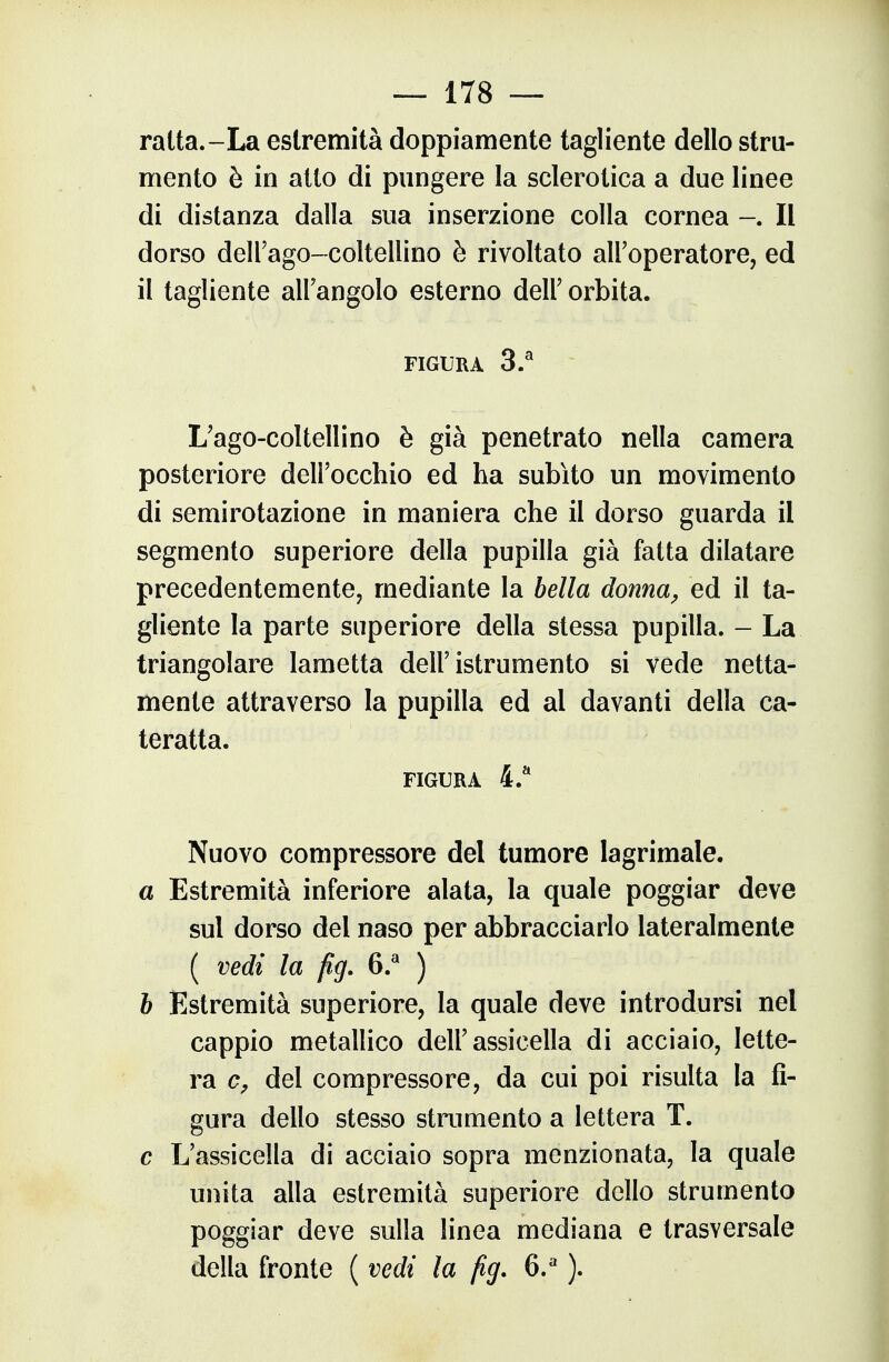 ratta.-La estremità doppiamente tagliente dello stru- mento è in atto di pungere la sclerotica a due linee di distanza dalla sua inserzione colla cornea Il dorso dell'ago-coltellino è rivoltato all'operatore, ed il tagliente all'angolo esterno dell' orbita. FIGURA 3.^ L'ago-coltellino è già penetrato nella camera posteriore dell'occhio ed ha subito un movimento di semirotazione in maniera che il dorso guarda il segmento superiore della pupilla già fatta dilatare precedentemente, mediante la bella donna, ed il ta- gliente la parte superiore della stessa pupilla. - La triangolare lametta dell'istrumento si vede netta- mente attraverso la pupilla ed al davanti della ca- teratta. FIGURA 4.* Nuovo compressore del tumore lagrimale. a Estremità inferiore alata, la quale poggiar deve sul dorso del naso per abbracciarlo lateralmente ( vedi la fig. ) b Estremità superiore, la quale deve introdursi nel cappio metallico dell'assicella di acciaio, lette- ra del compressore, da cui poi risulta la fi- gura dello stesso stnmiento a lettera T. c L'assicella di acciaio sopra menzionata, la quale unita alla estremità superiore dello strumento poggiar deve sulla linea mediana e trasversale della fronte ( vedi la fig. 6.^ ).