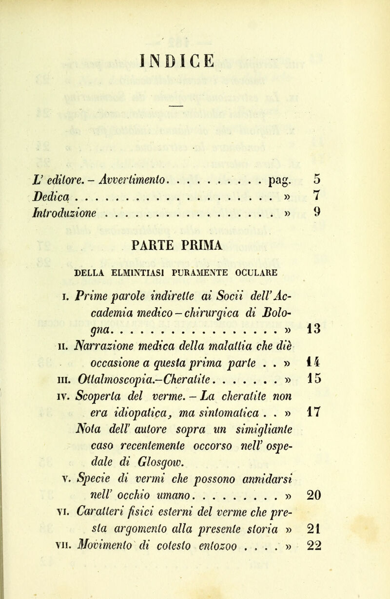 INDICE H editore. - Avvertimento Dedica Introduzione pag. 5 . » 7 . » 9 PARTE PRIMA DELLA ELMINTIASI PURAMENTE OCULARE I. Prime parole indirette ai Socii dell'Ac- cademia medico - chirurgica di Bolo- gna yy 13 li. Narrazione medica della malattia che die occasione a questa prima parte . . » 14 III. Ottalmoscopia.-Cheratite » 15 IV. Scoperta del verme, - La cheratite non era idiopatica y ma sintomatica . . » 17 Nota deir autore sopra un simigliante caso recentemente occorso nelV ospe- dale di Glosgow, V. Specie di vermi che possono annidarsi neir occhio umano » 20 Yi. Caratteri fisici esterni del verme che pre- sta argomento alla presente storia » 21 VII. Movimento di cotesto entozoo .... » 22