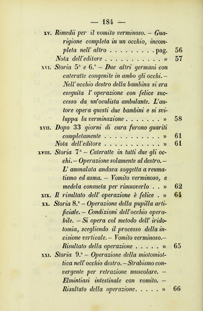 XV. Rimedii per il vomito verminoso, - Gua- rigione completa in un occhio^ incom- pleta neir altro pag. 56 Nota dell'editore » 57 XVI. Storia 5* e 6/ ~ Due altri germani con cateratte congenite in ambo gli occhi, — Nell'occhio destro della bambina si era eseguita V operazione con felice suc- cesso da un'oculista ambulante. L'au- tore opera questi due bambini e si svi- luppa la verminazione » 58 XVII. Dopo 33 giorni di cura furono guariti completamente » 61 Nota dell'editore » 61 xyiii. Storia 7^ - Cateratte in tutti due gli oc- chi. - Operazione solamente al destro. - U ammalata andava soggetta a reuma- tismo ed asma. - Vomito verminoso, e medela consueta per rimuoverlo . . » 62 XIX. // risultato dell' operazione è felice . » 64 XX. Storia 8.^ - Operazione della pupilla arti- ficiale. — Condizioni dell occhio opera- bile. — Si opera col metodo dell' irido- tomia, scegliendo il processo della in- cisione verticale, - Vomito verminoso,- Risultato della operazione » 65 XXI. Storia 9.^ - Operazione della miotomiot- tica neir occhio destro. - Strabismo con- vergente per retrazione muscolare. - Elmintiasi intestinale con vomito. - Risultato della operazione » 66
