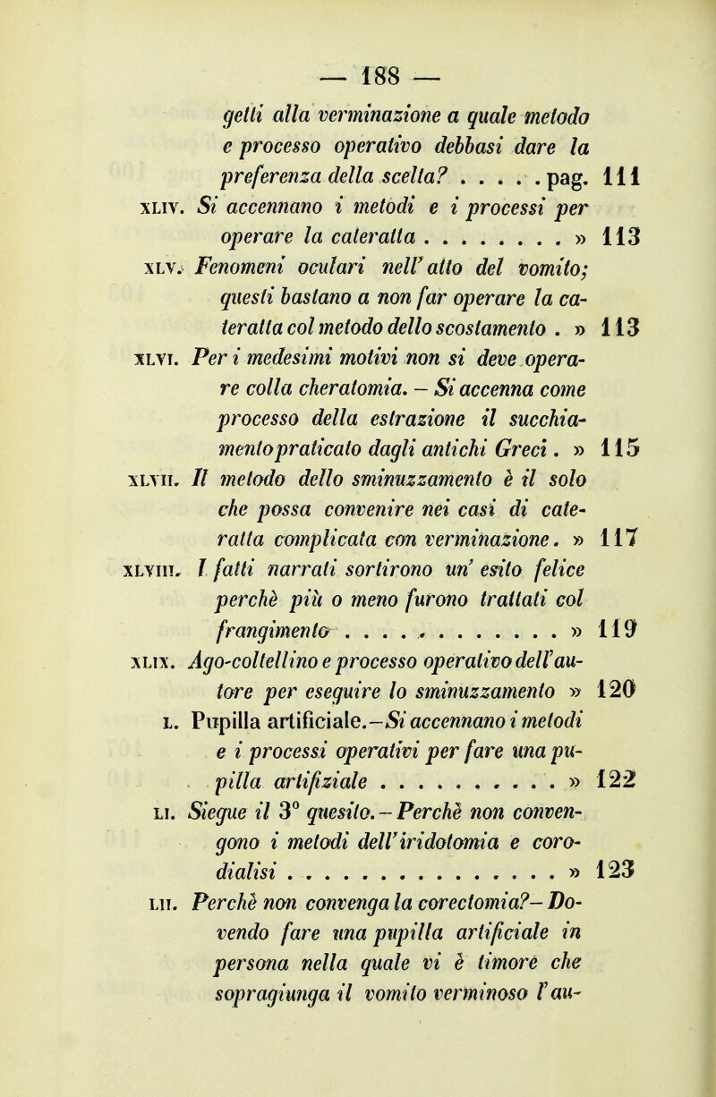 — i 88 — getti alla verminazione a quale metodo e processo operativo debbasi dare la preferenza della scelta? . . . . . pag. Ili xLiv. 5/ accennano i metodi e i processi per operare la cateratta » 113 xLv.^ Fenomeni oculari neW atto del vomito; questi bastano a non far operare la ca- teratta col metodo dello scostamento . » 113 xLTi. Peri medesimi motivi non si deve opera- re colla cheratomia. — Si accenna come processo della estrazione il succhia- mento praticato dagli antichi Greci, » 115 xLYii, // metodo dello sminuzzamento è il solo che possa convenire nei casi di cate- ratta complicata con verminazione. » 117 xLYiii. I fatti narrati sortirono un' esito felice perchè più o meno furono trattati col frangimento » 119 xLix. Ago-coltellino e processo operativo dell'au- tore per eseguire lo sminuzzamento » 120 I. Pupilla SivW^ididXe,-Si accennano i metodi V e i processi operativi per fare una pu- pilla artifiziale , ...» 122 LI. Siegue il 3^ quesito.-Perchè non conven- gono i metodi delU iridotomia e coro- dialisi » 123 LIT. Perchè non convenga la corectomia?- Do- vendo fare una pupilla artificiale in persona nella quale vi è timore che sopragiunga il vomito verminoso fau-