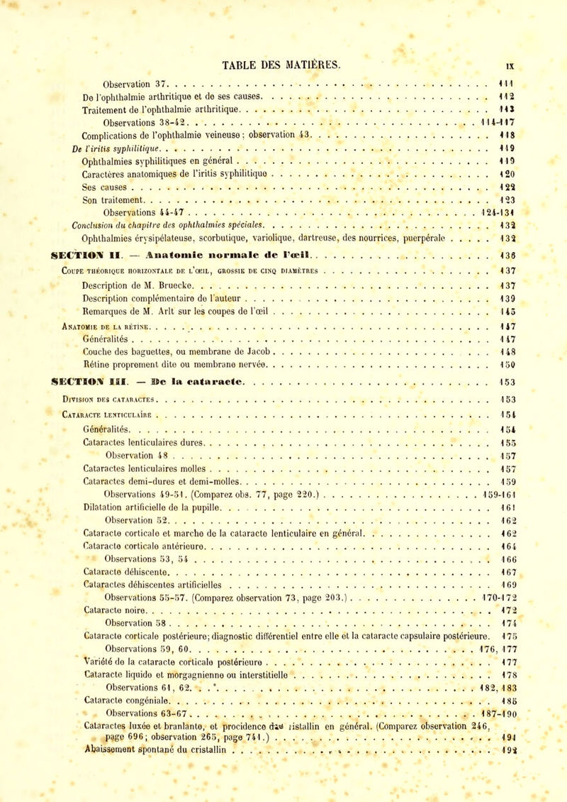 Observation 37 411 De l'ophthalmie arthritique et de ses causes 112 Traitement de l'ophthalmie arthritique 14 5 Observations 38-42 114-417 Complications de l'ophthalmie veineuse; observation 43 418 De l'iritis syphilitique 119 Ophthalmies syphilitiques en général 119 Caractères anatomiques de l'iritis syphilitique < 20 Ses causes « 4 2S Son traitement 123 Observations 44-47 . 124-134 Conclusion du chapitre des ophthalmies spéciales 132 Ophthalmies érysipélateuse, scorbutique, variolique, dartreuse, des nourrices, puerpérale 132 SECTION II. — Anatomie normale de l'œil 4 36 Coupe théorique horizontale de l'oeil, grossie de cinq diamètres 137 Description de M. Bruecke 137 Description complémentaire de l'auteur 139 Remarques de M. Arlt sur les coupes de l'œil 145 Anatomie de la rétine 147 Généralités 447 Couche des baguettes, ou membrane de Jacob 148 Rétine proprement dite ou membrane nervée 150 SECTION III. — îïc la cataracte 153 Division des cataractes 153 Cataracte lenticulaIre 154 Généralités 4 54 Cataractes lenticulaires dures 155 Observation 48 157 Cataractes lenticulaires molles 157 Cataractes demi-dures et demi-molles 4 59 Observations 49-51. (Comparez obs. 77, page 220.) 159-161 Dilatation artificielle de la pupille 161 Observation 52 4 62 Cataracte corticalo et marche de la cataracte lenticulaire en général 4 62 Cataracte corticale antérieure , 4 64 Observations 53, 54 . . 166 Cataracte déhiscente 4 67 Cataractes déhiscentes artificielles 169 Observations 55-57. (Comparez observation 73, page 203.) 170-172 Cataracte noire 4 72 Observation 58 4 74 Cataracte corticale postérieure; diagnostic différentiel entre elle et la cataracte capsulaire postérieure. 4 75 Observations 59, 60 4 76, 177 Variété de la cataracte corticale postérieure 4 77 Cataracte liquide et morgagnienne ou interstitielle 4 78 Observations 64, 62. . .* 4 82,4 83 Cataracte congéniale 4 85 Observations 63-67 487-190 Cataractes luxée et branlante, et procidence dis» nstallin en général. (Comparez observation 246, page 696; observation 265, page 741.) 494 Abaissement spontané du cristallin »... 192