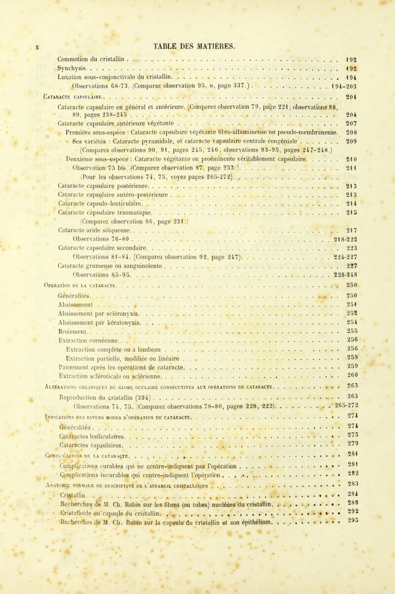 Commotion du cristallin 492 Synchysis 4 92 Luxation sous-conjonctivale du cristallin . , 494 Observations 68-73. (Comparez observation 95, u, page 337.) , 4 94-203 Cataracte capsulaire 204 Cataracte capsulaire en général et antérieure. (Comparez observation 79, page 221 ; observations 88, * ». 89- pages 238-245 ■ , 204 Cataracte capsulaire antérieure végétante ... : 207 Première sous-espèce : Cataracte capsulaire végétante fibro-albumineuse ou pseudo-membraneuse. 208 Ses variétés : Cataracte pyramidale, et cataracte capsulaire centrale congéniale 209 (Comparez observations 90, 91, pages 245, 246; observations 93-95, pages 247-248.) Deuxième sous-espèce : Cataracte végétante ou proéminente véritablement capsulaire 210 Observation 73 bis. (Comparez observation 87, page 233.) 211 (Pour les observations 74, 75, voyez pages 265-272) Cataracte capsulaire postérieure 213 Cataracte capsulaire antéro-postérieure 213 Cataracte capsulo-lenticulaire 214 Cataracte capsulaire traumatique 215 (Comparez observation 86, page 231.) Cataracte aride siliqueuse 217 Observations 76-80 218-222 Cataracte capsulaire secondaire 223 Observations 81-84. (Comparez observation 92, page 247) 224-227 Cataracte grumeuse ou sanguinolente 227 Observations 85-95 228-248 OpÉRATiON DE LA CATARACTE 250 Généralités 250 Abaissement 4 . . . 251 Abaissement par scléronyxis 252 Abaissement par kératonyxis 254 Broiement .* *. ^ ..... . . -M*, • • 255 Extraction cornéenne 256 Extraction complète ou à lambeau 256 Extraction partielle, modifiée ou linéaire 259 Pansement après les opérations de cataracte 259 Extraction scléroticale ou sclérienne 260 Altérations orcaniques du globe oculaire consécutives aux opérations de cataracte 263 Reproduction du cristallin (394) 263 Observations 74, 75. (Comparez observations 78-80, pages 220, 222) 265-272 Indications des divers modes d'opération de cataracte • • • • 274 Généralités. 274 Cataractes lenticulaires ' • • • 275 Cataractes capsulaires 279 Complications de la cataracte « 281 Complications curables qui ne contre-indiquent pas l'opération • . » 281 Complications incurables qui contre-indiquent l'opération • • 282 Anatomie normale ou descriptive de l'appareil cristallinien * 283 Cr^fallin. ... .... » ..y. 4,,/^ , \ f£»:'*k * • • t - • • A W» ....»•*• 284 Recherches de M. Cb. Robin sur les fibres (ou tubes) nucléées du cristallin. 288 Cristalloide ou capsule du cristallin 292 Recherches de M. Ch. Robin sur la capsule du cristallin et son épithélium « • 295