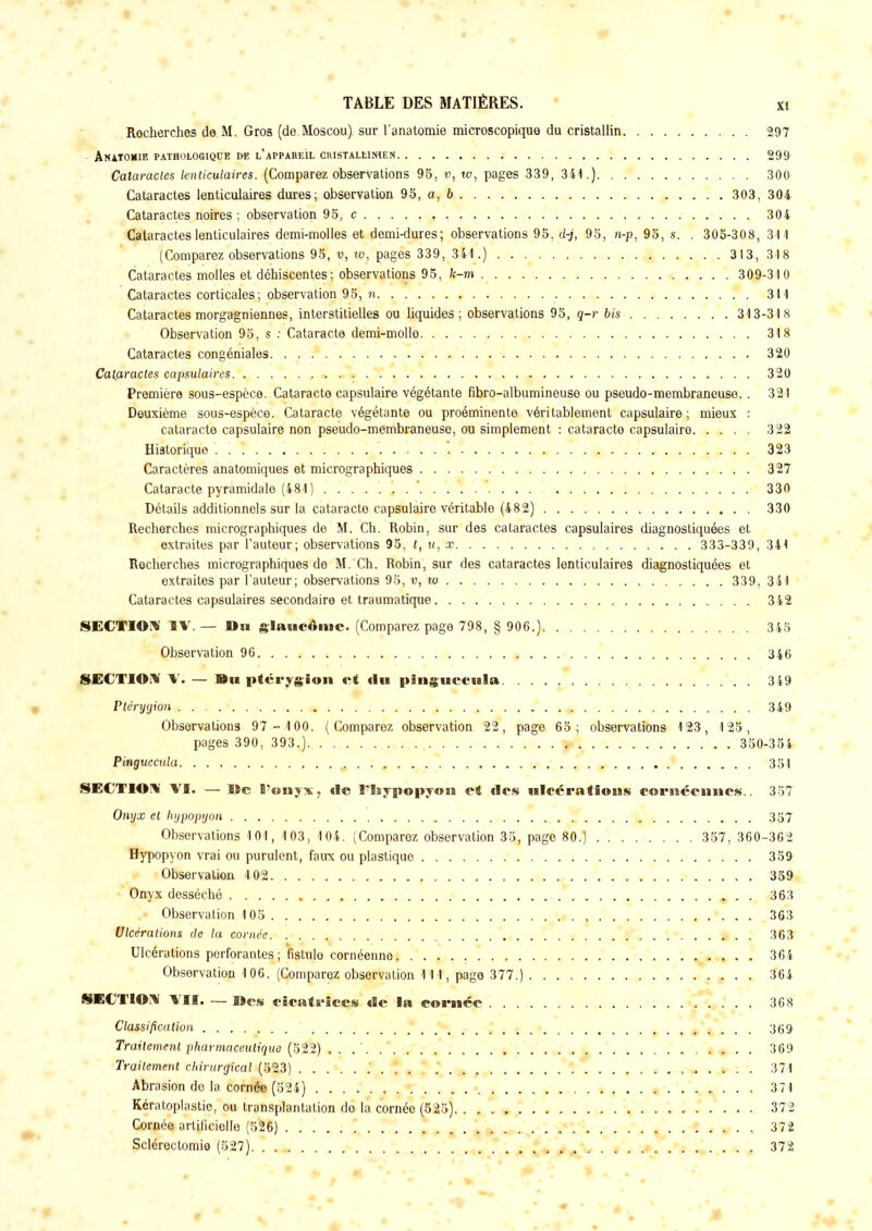 Recherches de M. Gros (de Moscou) sur l'anatomie microscopique du cristallin 297 • ANATOMIE PATHOLOGIQUE DE L'APPAREIL CRISTALLIMEN 299 Cataractes lenticulaires. (Comparez observations 95, w, u>, pages 339, 341.) 300 Cataractes lenticulaires dures; observation 95, a, 6 303, 304 Cataractes noires : observation 95, c 304 Cataractes lenticulaires demi-molles et demi-dures; observations 95, d-j, 95, n-p, 95, s. . 305-308, 311 (Comparez observations 95, v, w, pages 339, 341.) 313, 318 Cataractes molles et déhiscentes; observations 95, k-m 309-310 Cataractes corticales; observation 95, n 311 Cataractes morgagniennes, interstitielles ou liquides; observations 95, q-r bis 313-318 Observation 95, s : Cataracte demi-molle 318 Cataractes congéniales 320 Cataractes capsulaires 320 Première sous-espèce. Cataracte capsulaire végétante fibro-albumineuse ou pseudo-membraneuse. . 321 Deuxième sous-espèce. Cataracte végétante ou proéminente véritablement capsulaire ; mieux : cataracte capsulaire non pseudo-membraneuse, ou simplement : cataracte capsulaire 322 Historique . . '. 323 Caractères anatomiques et micrographiques 327 Cataracte pyramidale (481 ) 330 Détails additionnels sur la cataracte capsulaire véritable (482) 330 Recherches micrographiques de M. Ch. Robin, sur des cataractes capsulaires diagnostiquées et extraites par l'auteur; observations 95, (, ?/, x 333-339, 341 Recherches micrographiques de M. Ch. Robin, sur des cataractes lenticulaires diagnostiquées et extraites par l'auteur; observations 95, v, 10 339, 341 Cataractes capsulaires secondaire et traumatique 342 SECTION IV. — Du glaucome. (Comparez page 798, § 906.) 345 Observation 96 346 SECTION V. — Du ptérygion et «lu plnguccula 349 Pléryyion 349 Observations 97 - 1 00. (Comparez observation 22, page 65; observations 123, 125, pages 390, 393.) 350-354 Pmguecula , . 351 SECTION VI. — lîc B?«nyx, de l'Baypopyoti et des ulcérations cornéennes.. 357 Onyx et hypopyon . 357 Observations 101, 103, 104. (Comparez observation 35, page 80.) 357, 360-362 Hypopyon vrai ou purulent, faux ou plastique 359 Observation 102 359 Onyx desséché 363 > Observation 105 •. . . 36& Ulcérations de la cornée , 363 Ulcérations perforantes; fistule cornéenne 364 Observation 106. (Comparez observation 111, page 377.) 364 SECTION VII. — Mes cicatrices de la eomée 368 Classification ' 369 Traitement pharmaceutique (522) . . 369 Traitement chirurgical (523) 371 Abrasion de la corné© (524) 371 Kératoplastie, ou transplantation de la cornée (525) 372 Cornée artificielle (526) 372 Sclérectomie (527). . 372