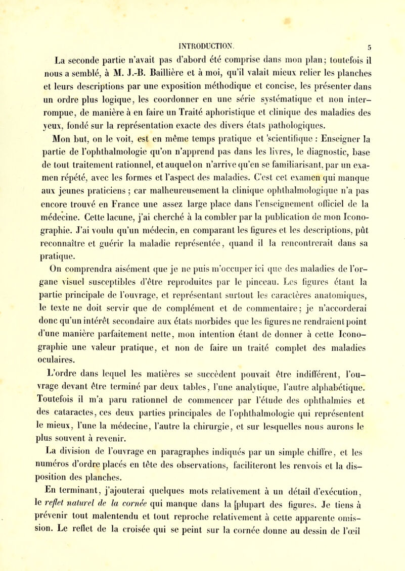 La seconde partie n'avait pas d'abord été comprise dans mon plan ; toutefois il nous a semblé, à M. J.-B. Baillière et à moi, qu'il valait mieux relier les planches et leurs descriptions par une exposition méthodique et concise, les présenter dans un ordre plus logique, les coordonner en une série systématique et non inter- rompue, de manière à en faire un Traité aphoristique et clinique des maladies des yeux, fondé sur la représentation exacte des divers états pathologiques. Mon but, on le voit, est en même temps pratique et 'scientifique : Enseigner la partie de l'ophthalmologie qu'on n'apprend pas dans les livres, le diagnostic, base de tout traitement rationnel, et auquel on n'arrive qu'en se familiarisant, par un exa- men répété, avec les formes et l'aspect des maladies. C'est cet examen qui manque aux jeunes praticiens ; car malheureusement la clinique ophthalmologique n'a pas encore trouvé en France une assez large place dans l'enseignement officiel de la médecine. Cette lacune, j'ai cherché à la combler par la publication de mon Icono- graphie. J'ai voulu qu'un médecin, en comparant les figures et les descriptions, pût reconnaître et guérir la maladie représentée, quand il la rencontrerait dans sa pratique. On comprendra aisément que je ne puis m'occuper ici que des maladies de l'or- gane visuel susceptibles d'être reproduites par le pinceau. Les figures étant la partie principale de l'ouvrage, et représentant surtout les caractères anatomiques, le texte ne doit servir que de complément et de commentaire; je n'accorderai donc qu'un intérêt secondaire aux états morbides que les figures ne rendraient point d'une manière parfaitement nette, mon intention étant de donner à cette Icono- graphie une valeur pratique, et non de faire un traité complet des maladies oculaires. L'ordre dans lequel les matières se succèdent pouvait être indifférent, l'ou- vrage devant être terminé par deux tables, l'une analytique, l'autre alphabétique. Toutefois il m'a paru rationnel de commencer par l'étude des ophthalmies et des cataractes, ces deux parties principales de l'ophthalmologie qui représentent le mieux, l'une la médecine, l'autre la chirurgie, et sur lesquelles nous aurons le plus souvent à revenir. La division de l'ouvrage en paragraphes indiqués par un simple chiffre, et les numéros d'ordre placés en tête des observations, faciliteront les renvois et la dis- position des planches. En terminant, j'ajouterai quelques mots relativement à un détail d'exécution, le reflet naturel de la cornée qui manque dans la [plupart des figures. Je tiens à prévenir tout malentendu et tout reproche relativement à cette apparente omis- sion. Le reflet de la croisée qui se peint sur la cornée donne au dessin de l'œil