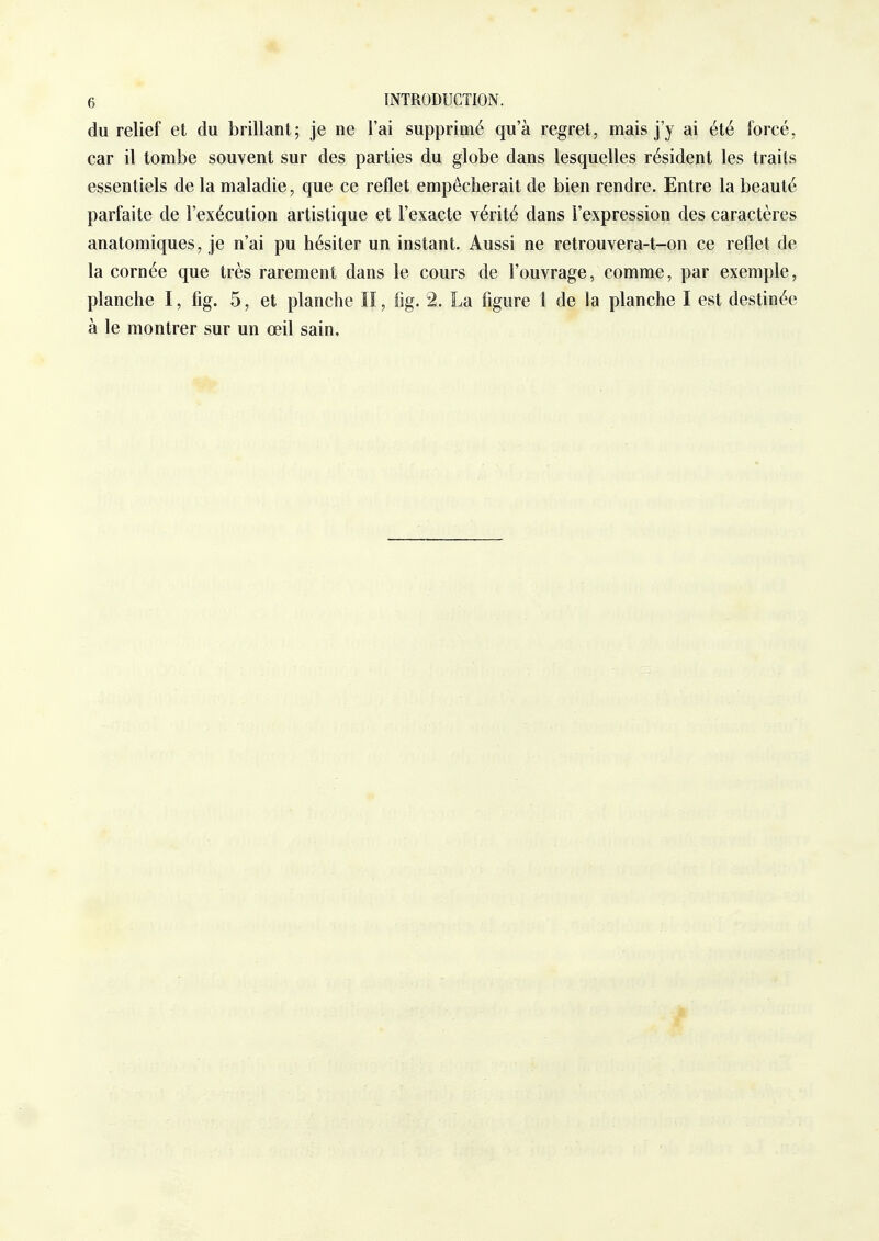 du relief et du brillant; je ne l'ai supprimé qu'à regret, mais j'y ai été forcé, car il tombe souvent sur des parties du globe dans lesquelles résident les traits essentiels de la maladie, que ce reflet empêcherait de bien rendre. Entre la beauté parfaite de l'exécution artistique et l'exacte vérité dans l'expression des caractères anatomiques, je n'ai pu hésiter un instant. Aussi ne retrouvera-t-on ce reflet de la cornée que très rarement dans le cours de l'ouvrage, comme, par exemple, planche I, fig. 5, et planche lï, fig. 2. La figure 1 de la planche I est destinée à le montrer sur un œil sain.