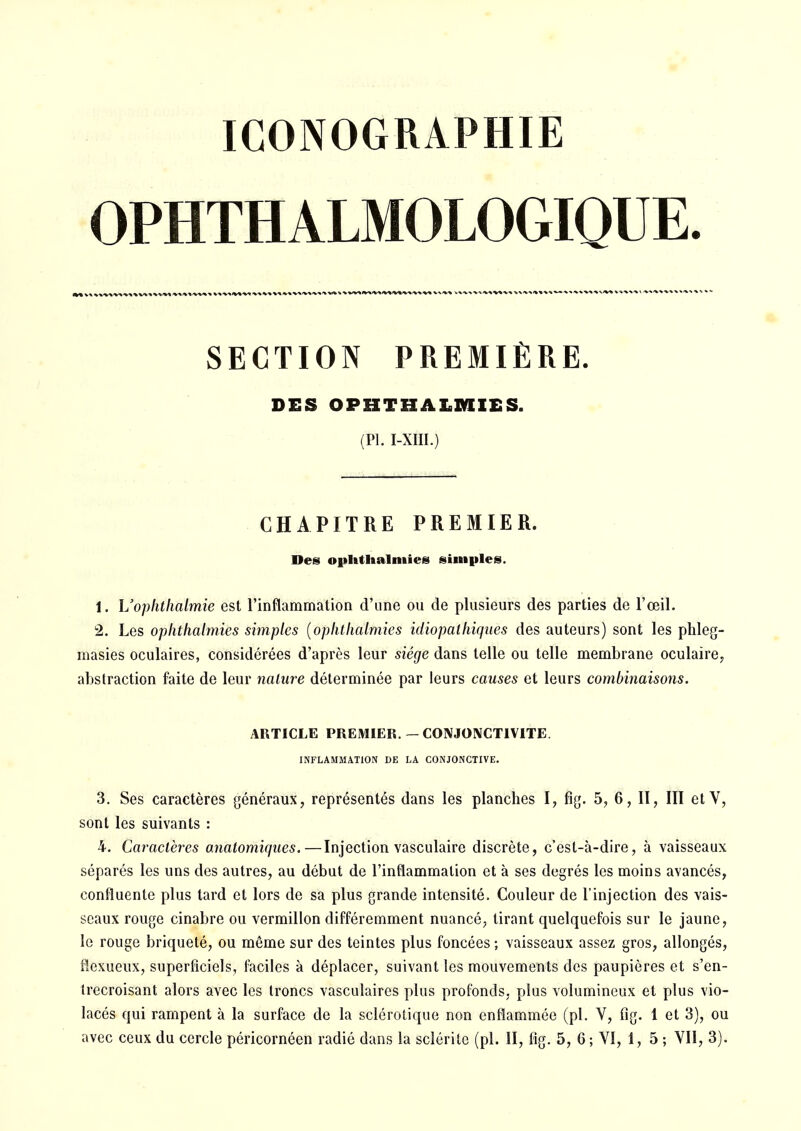 ICONOGRAPHIE OPHTHALMOLOGIQUE. SECTION PREMIÈRE. DES OPHTHÂLMIES. (Pl. I-XIII.) CHAPITRE PREMIER. Des ophtlialniies simples. î. Uophtlialmie est l'inflammation d'une ou de plusieurs des parties de l'œil. 2. Les ophthalmies simples [ophthalmies idiopalhiqaes des auteurs) sont les phleg- masies oculaires, considérées d'après leur siège dans telle ou telle membrane oculaire, abstraction faite de leur nature déterminée par leurs causes et leurs combinaisons. ARTICLE PREMIER.— CONJONCTIVITE. INFLAMMATION DE LA CONJONCTIVE. 3. Ses caractères généraux, représentés dans les planches I, fig. 5, 6, II, III etV, sont les suivants : 4. Caractères o.natomiques.—Injection vasculaire discrète, c'est-à-dire, à vaisseaux séparés les uns des autres, au début de l'inflammation et à ses degrés les moins avancés, eonfluenle plus tard et lors de sa plus grande intensité. Couleur de l'injection des vais- seaux rouge cinabre ou vermillon différemment nuancé, tirant quelquefois sur le jaune, le rouge briqueté, ou môme sur des teintes plus foncées ; vaisseaux assez gros, allongés, fîexueux, superficiels, faciles à déplacer, suivant les mouvements des paupières et s'en- trecroisant alors avec les troncs vasculaires plus profonds, plus volumineux et plus vio- lacés qui rampent à la surface de la sclérotique non enflammée (pl. V, fig. 1 et 3), ou avec ceux du cercle péricornéen radié dans la sclérite (pl. II, fig. 5, 6; VI, 1, 5 ; VII, 3).