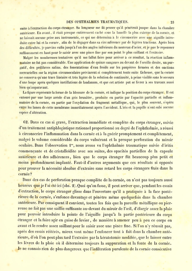 suite à l'extraction du corps étranger. Sa longueur me fit penser qu'il pénétrait jusque dans la chambre antérieure. En avant, il était presque entièrement caché sous la lamelle la plus externe de la cornée, et ne laissait aucune prise aux instruments, ce qui me détermina à le circonscrire avec une aiguille intro- duite entre lui et la cornée , afin de le dégager dans sa circonférence par de légères tractions. Après bien des difficultés, je parvins enfin jusqu'à l'un des angles inférieurs du morceau d'acier, et je pus le repousser suffisamment en haut pour le saisir avec une pince fine par son point le plus saillant et l'extraire. Malgré les nombreuses tentatives qu'il me fallut faire pour arriver à ce résultat, la réaction inflam- matoire ne fut pas considérable. Une application de quinze sangsues au devant de l'oreille droite, un pur- gatif, des pédiluves salins, des fomentations d'eau froide sur les paupières fermées et des onctions mercurielles sur la région circumoculaire prévinrent si complètement toute suite fâcheuse, que la cornée ne conserva qu'une trace linéaire et très légère de la solution de continuité, à peine visible sans le secours d'une loupe après quelques instillations de laudanum, et que cet artiste put se livrer à ses travaux aussi bien qu'auparavant. La figure représente la forme de la blessure de la cornée, et indique la position du corps étranger. 11 est entouré par une large aréole d'un gris brunâtre, produite en partie par l'opacité partielle et inflam- matoire de la cornée, en partie par l'oxydation du fragment métallique, qui, le plus souvent, s'opère entre les lames de cette membrane immédiatement après l'accident. L'iris et la pupille n'ont subi aucune espèce d'altération. 62. Dans ce cas si grave, l'extraction immédiate et complète du corps étranger, suivie d'un traitement antiphlogistique rationnel proportionné au degré de l'ophthalmie, a réussi à circonscrire l'inflammation dans la cornée et à la guérir promptement et complètement, malgré le volume considérable du corps vulnérant et la presque perforation du miroir oculaire. Dans l'observation lre, nous avons vu l'ophthalmie traumatique suivie d'iritis commençante et de cristalloïdile avec ses suites, des opacités partielles do la capsule antérieure et des adhérences, bien que le corps étranger fût beaucoup plus petit et moins profondément implanté. Faut-il d'autres arguments que ces résultats si opposés pour prouver la nécessité absolue d'extraire sans retard les corps étrangers fixés dans la cornée? Dans des cas de perforation presque complète de la cornée, on n'est pas toujours aussi heureux que je l'ai été ici (obs. 2). Quoi qu'on fasse, il peut arriver que, pendant les essais d'extraction, le corps étranger glisse dans l'ouverture qu'il a pratiquée à la face posté- rieure de la cornée, s'enfonce davantage et pénètre même quelquefois dans la chambre antérieure. Par conséquent il convient, toutes les fois que la parcelle métallique ou pier- reuse ne fait pas une saillie suffisante au-devant du miroir de l'œil, d'élargir assez la plaie pour pouvoir introduire la pointe de l'aiguille jusqu'à la partie postérieure du corps étranger et la faire agir en guise de levier , de manière à amener peu à peu ce corps en avant et le rendre assez saillant pour le saisir avec une pince fine. Si l'on n'y réussit pas, après des essais réitérés, mieux vaut même l'enfoncer tout à fait dans la chambre anté- rieure, d'où l'on peut plus tard l'extraire parla kératotomie modifiée, que le laisser entre les lèvres de la plaie où il détermine toujours la suppuration et la fonte de la cornée. Je ne connais rien de plus dangereux que l'infiltration purulente de la cornée consécutive