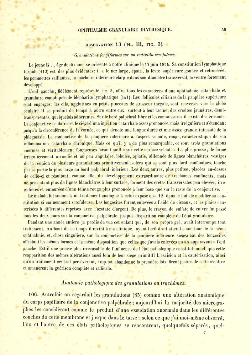 OBSERVATION 13 (PL. III, FIG. 3), Granulations fongiformes sur un individu scrofuleux. Le jeune R..., âgé de dix ans, se présente à notre clinique le 17 juin 1834. Sa constitution lymphatique torpide (112) est des plus évidentes; il a le nez large, épaté, la lèvre supérieure gonflée et retroussée, les pommettes saillantes, la mâchoire inférieure élargie dans son diamètre transversal, le ventre fortement développé. L'oeil gauche, fidèlement représenté fig. 3, offre tous les caractères d'une ophthalmie catarrhale et granulaire compliquée de hlépharitc lymphatique (141). Les follicules ciliaircs de la paupière supérieure sont engorgés; les cils, agglutinés en petits pinceaux de grosseur inégale, sont renversés vers le globe oculaire. Il se produit de temps à autre entre eux, surtout à leur racine, des croûtes jaunâtres, demi- transparentes, quelquefois adhérentes. Sur le bord palpéhral libre et les commissures il existe des érosions. La conjonctive oculaire est le siège d'une injection catarrhale assez prononcée, mais irrégulière et s'étendant jusqu'à la circonférence de la cornée, ce qui dénote une longue durée et une assez grande intensité de la phlegmasie. La conjonctive de la paupière inférieure a l'aspect velouté, rouge, caractéristique de son inflammation catarrhale chronique. Mais ce qu'il y a de plus remarquahlc, ce sont trois granulations énormes et véritablement fongueuses faisant saillie sur cette surface veloutée. La plus grosse, de forme irrégulièrement arrondie et un peu angulaire, ïobulée, aplatie, sillonnée de lignes blanchâtres, vestiges de la réunion de plusieurs granulations primitivement isolées qui se sont plus tard confondues, touche par sa partie la plus large au bord palpéhral inférieur. Les deux autres, plus petites, placées au-dessus de celle-ci et résultant, comme elle, du développement extraordinaire de trachomes confluents, mais ne présentant plus de lignes blanchâtres à leur surface, forment des crêtes transversales peu élevées, irré- gulières et entourées d'une teinte rouge plus prononcée à leur base que sur le reste de la conjonctive. Le malade fut soumis à un traitement analogue à celui exposé obs. 12, dans le but de modifier sa con- stitution si éminemment scrofulcuse. Les fongosités furent enlevées à l'aide de ciseaux, et les plaies cau- térisées à différentes reprises avec l'azotate d'argent. De plus, le crayon de sulfate de cuivre fut passé tous les deux jours sur la conjonctive palpébrale, jusqu'à disparition complète de l'état granulaire. Pendant une année entière je perdis de vue cet enfant qui, de son propre gré, avait interrompu tout traitement. Au bout de ce temps il revint à ma clinique, ayant l'œil droit atteint à son tour de la même ophthalmie, et, chose singulière, sur la conjonctive de la paupière inférieure siégeaient des fongosités affectant les mêmes formes et la même disposition que celles que j'avais enlevées un an auparavant à l'œil gauche. Est-il une preuve plus irrécusable de l'influence de l'état pathologique constitutionnel, que cette réapparition des mêmes altérations aussi loin de leur siège primitif? L'excision et la cautérisation, ainsi qu'un traitement général persévérant, trop tôt abandonné la première fois, firent justice de cette récidive et amenèrent la guérison complète et radicale. Anatomie pathologique des granulations ou trachomes. 106. Autrefois on regardait les granulations (85) comme une altération analomique du corps papillaire de la conjonctive palpébrale ; aujourd'hui la majorité des microgra- phes les considèrent comme le produit d'une exsudation anormale dans les différentes couches de cette membrane et jusque dans le tarse ; selon ce que j'ai moi-même observé, l'un et l'autre de ces états pathologiques se rencontrent, quelquefois séparés, quel- • 7