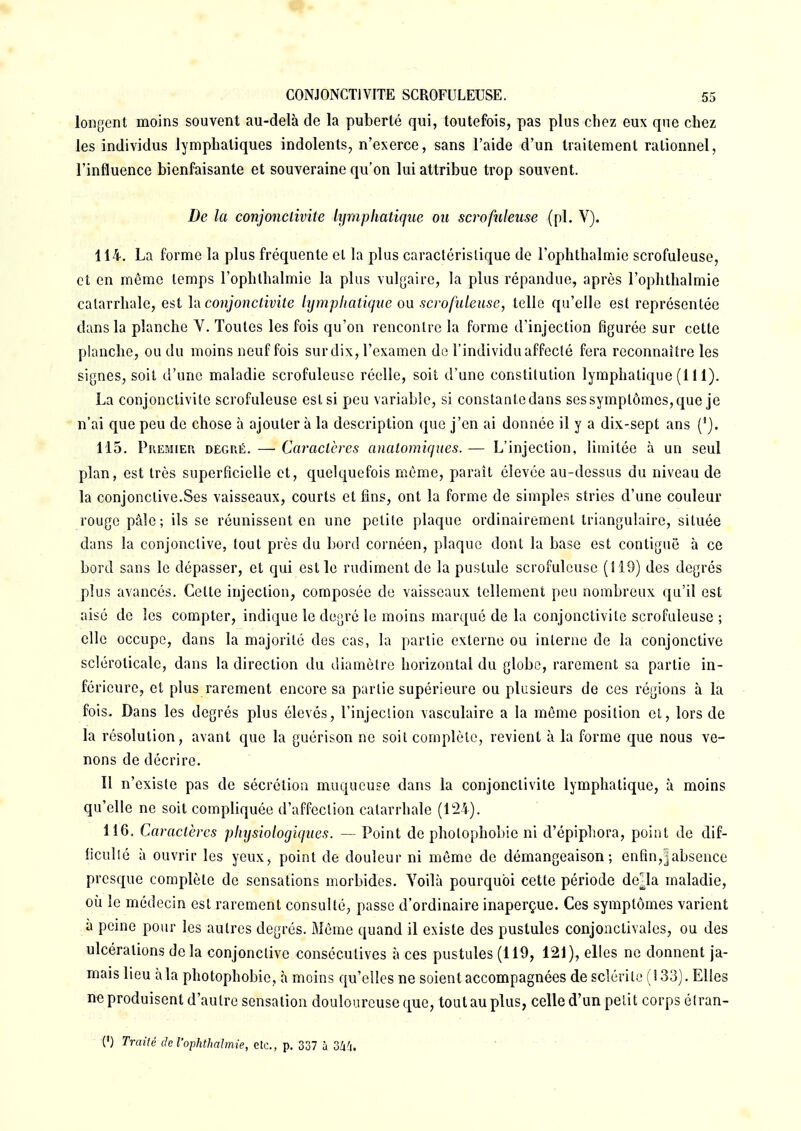 longent moins souvent au-delà de la puberté qui, toutefois, pas plus chez eux que chez les individus lymphatiques indolents, n'exerce, sans l'aide d'un traitement rationnel, l'influence bienfaisante et souveraine qu'on lui attribue trop souvent. De la conjonctivite lymphatique on scrofuleuse (pl. V). 114. La forme la plus fréquente et la plus caractéristique de l'ophthalmie scrofuleuse, et en même temps l'ophthalmie la plus vulgaire, la plus répandue, après l'ophthalmie catarrhale, est Và conjonctivite lymphatique ou scrofuleuse, telle qu'elle est représentée dans la planche V. Toutes les fois qu'on rencontre la forme d'injection figurée sur cette planche, ou du moins neuf fois sur dix, l'examen de l'individu affecté fera reconnaître les signes, soit d'une maladie scrofuleuse réelle, soit d'une constitution lymphatique (111). La conjonctivite scrofuleuse est si peu variable, si constante dans sessymptômes,que je n'ai que peu de chose à ajouter à la description que j'en ai donnée il y a dix-sept ans (*}. 115. Premier degré. —■ Caractères anatomiques. — L'injection, limitée à un seul plan, est très superficielle et, quelquefois même, paraît élevée au-dessus du niveau de la conjonctive.Ses vaisseaux, courts et fins, ont la forme de simples stries d'une couleur rouge pâle; ils se réunissent en une petite plaque ordinairement triangulaire, située dans la conjonctive, tout près du bord cornéen, plaque dont la base est contiguë à ce bord sans le dépasser, et qui est le rudiment de la pustule scrofuleuse (S 19) des degrés plus avancés. Celte injection, composée de vaisseaux tellement peu nombreux qu'il est aisé de les compter, indique le degré le moins marqué de la conjonctivite scrofuleuse ; elle occupe, clans la majorité des cas, la partie externe ou interne de la conjonctive scléroticale, dans la direction du diamètre horizontal du globe, rarement sa partie in- férieure, et plus rarement encore sa partie supérieure ou plusieurs de ces régions à la fois. Dans les degrés plus élevés, l'injection vasculaire a la môme position et, lors de la résolution, avant que la guérison ne soit complète, revient à la forme que nous ve- nons de décrire. Il n'existe pas de sécrétion muqueuse dans la conjonctivite lymphatique, à moins qu'elle ne soit compliquée d'affection catarrhale (124). 116. Caractères physiologiques. — Point de photophobie ni d'épiphora, point de dif- ficulté à ouvrir les yeux, point de douleur ni même de démangeaison; enfin,]absence presque complète de sensations morbides. Voilà pourquoi cette période deHa maladie, où le médecin est rarement consulté, passe d'ordinaire inaperçue. Ces symptômes varient a peine pour les autres degrés. Môme quand il existe des pustules conjonctivales, ou des ulcérations de la conjonctive consécutives à ces pustules (119, 121), elles ne donnent ja- mais lieu à la photophobie, à moins qu'elles ne soient accompagnées de sclérile (133). Elles ne produisent d'autre sensation douloureuse que, tout au plus, celle d'un petit corps élran-