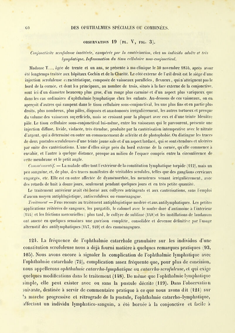 OBSERVATION 19 (PL. V, FIG. 3). Conjonctivite scrofuleuse invétérée, exaspérée par la cautérisation, chez un individu adulte et très lymphatique. Inflammation du tissu cellulaire sous-conjonctival. Madame T..., âgée de trente et un ans, se présente à nia clinique le 30 novembre 1834. après avoir été longtemps traitée aux hôpitaux Cochin et de la Charité. Le côté externe de l'œil droit est le siège d'une injection scrofuleuse caractéristique, composée de vaisseaux parallèles, flexueux, qui n'atteignent pas le bord de la cornée, et dont les principaux, au nombre de trois, situés à la face externe de la conjonctive, sont ici d'un diamètre beaucoup plus gros, d'un rouge plus carminé et d'un aspect plus variqueux que dans les cas ordinaires d'ophthalmie lymphatique chez les enfants. Au-dessous de ces vaisseaux, on en aperçoit d'autres qui rampent dans le tissu cellulaire sous-conjonctival, les uns plus fins et en partie plus droits, plus nombreux, plus pâles, disposés et anastomosés irrégulièrement, les autres tortueux et presque du volume des vaisseaux superficiels, mais se croisant pour la plupart avec eux et d'une teinte bleuâtre pâle. Le tissu cellulaire sous-conjonctival lui-même, entre les vaisseaux qui le parcourent, présente une injection diffuse, livide, violacée, très étendue, produite par la cautérisation intempestive avec le nitrate d'argent, qui a déterminé en outre un commencement de sclérite et de photophobie. Ou distingue les traces de deux pustules scrofuleuses d'une teinte jaune sale et d'un aspect lardacé, qui se sont étendues et ulcérées par suite des cautérisations. L'une d'elles siège près du bord externe de la cornée, qu'elle commence à envahir, et l'autre à quelque distance, presque au milieu de l'espace compris entre la circonférence de cette membrane et le petit angle. Commémoratif. — La malade offre tout l'extérieur de la constitution lymphatique torpide (112), mais un peu sanguine, et, de plus, des traces manifestes de véritables scrofules, telles que des ganglions cervicaux engorgés, etc. Elle est en outre affectée de dysménorrhée, les menstrues venant irrégulièrement, avec des retards de huit à douze jours, seulement pendant quelques jours et en très petite quantité. Le traitement antérieur avait été borné aux collyres astringents et aux cautérisations, sans l'emploi d'aucun moyen antiphlogistique, antiscrofuleux ou emménagogue. Traitement —J'eus recours au traitement antiphlogistique modéré et aux antilymphatiques. Les petites applications réitérées de sangsues, les purgatifs, le calomel avec le soufre doré d'antimoine à l'intérieur (144) et les frictions mercurielles ; plus tard, le collyre de sublimé (148)et les instillations de laudanum ont amené en quelques semaines une guérison complète, consolidée et devenue définitive par l'usage alternatif des antilymphatiques (147, 149) et des emménagogues. 124. La fréquence do l'ophlhalmie catarrhale granulaire sur les individus d'une constitution scrofuleuse nous a déjà fourni matière à quelques remarques pratiques (93, 105). Nous avons encore à signaler la complication de l'ophthalmie lymphatique avec l'ophlhalmie catarrhale (72), complication assez fréquente que, pour plus de concision, nous appellerons oplitltalmie catarrho-lymphalique ou catarrho-scrofuleuse,et qui exige quelques modifications dans le traitement (148). De même que l'ophthalmie lymphatique simple, elle peut exister avec ou sans la pustule décrite (119). Dans l'observation suivante, destinée à servir de commentaire pratique à ce que nous avons dit (121) sur !a marche progressive et rétrograde de la pustule, l'oplilhalmie catarrho-lymphatique, affectant un individu lymphalico-sanguin, a été bornée à la conjonctive et facile à