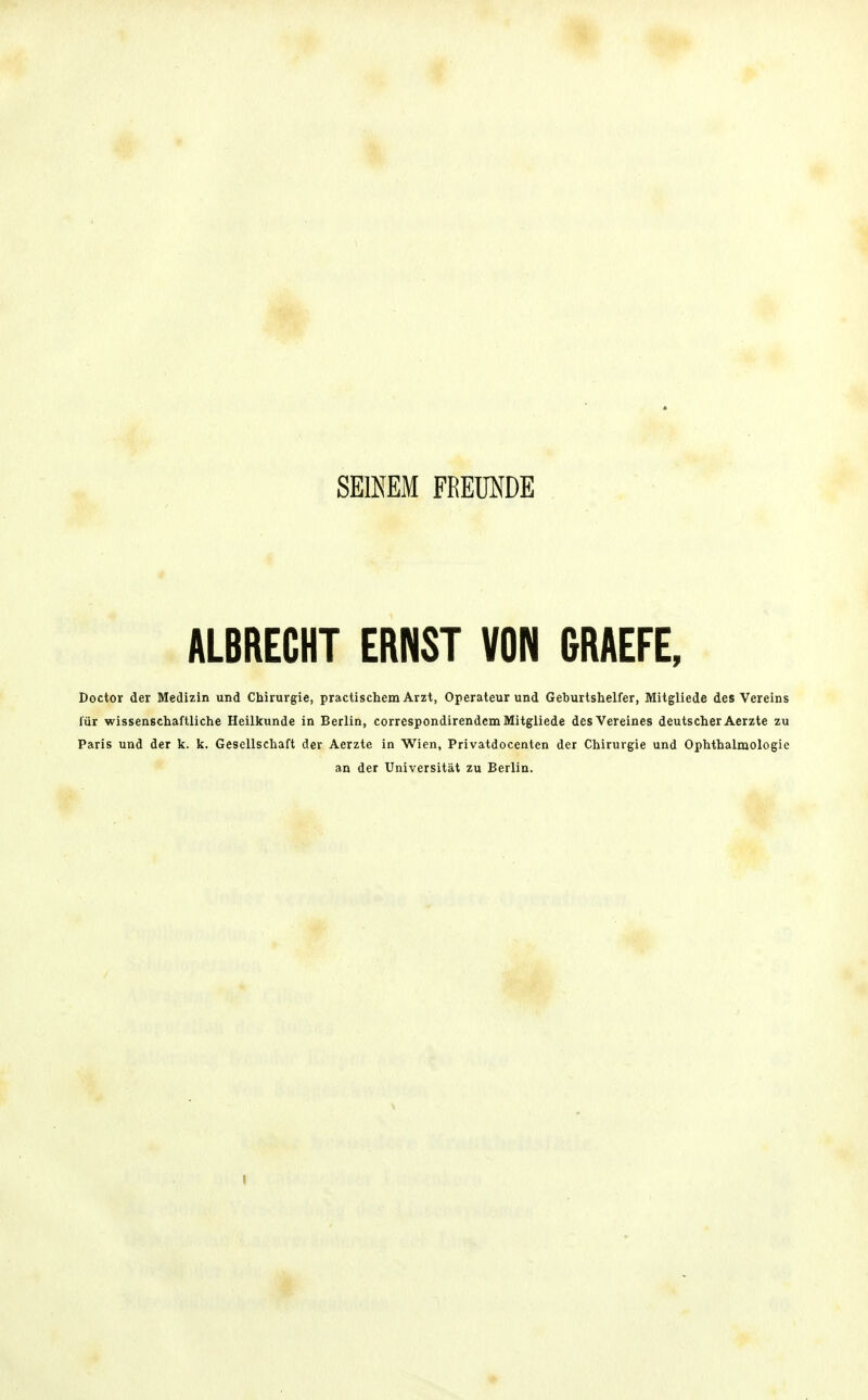 SEINEM FREUNDE ALBRECHT ERNST VON GRAEFE, Doctor der Medizin und Chirurgie, practischem Arzt, Operateur und Geburtslielfer, Mitgliede des Vereins für wissenscliaftliche Heilkunde in Berlin, correspondirendem Mitgliede des Vereines deutscher Aerzte zu Paris und der k. k. Gesellschaft der Aerzte in Wien, Privatdocenten der Chirurgie und Ophthalmologie an der Universität zu Berlin.