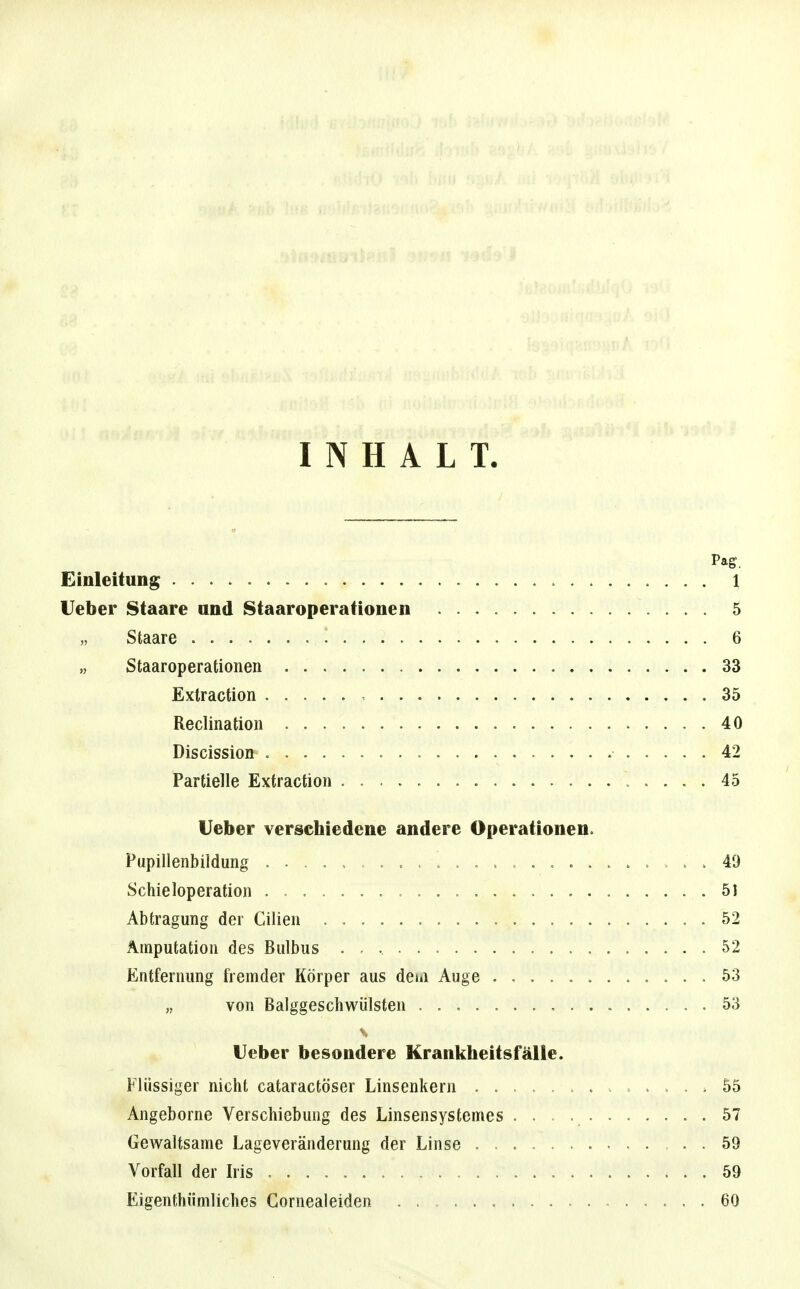 INHALT. Pag. Einleitung 1 lieber Staare und Staaroperationen 5 Staare 6 „ Staaroperationen 33 Extraction 35 Reclination 40 Discission 42 Partielle Extraction 45 lieber verschiedene andere Operationen. Pupillenbildung 49 Schieloperation . 51 Abtragung der Cilien 52 Amputation des Bulbus 52 Entfernung fremder Körper aus dem Auge 53 „ von Balggeschwülsten 53 Heber besondere Krankheitsfälle. Flüssiger nicht cataractöser Linsenkern 55 Angeborne Verschiebung des Linsensystemes 57 GoAvaltsame Lageveränderung der Linse . 59 Vorfall der Iris 59 Eigenthümliches Gornealeiden 60