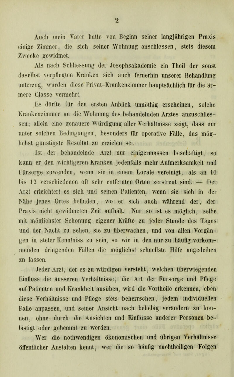 Auch mein Vater hatte von Beginn seiner langjährigen Praxis einige Zimmer, die sich seiner Wohnung anschlössen^ stets diesem Zwecke gewidmet. Als nach SchUessung der Josephsakademie ein Theil der sonst daselbst Ycrpflegten Kranken sich auch fernerhin unserer Behandlung unterzog, wurden diese Privat-Krankenzimmer hauptsächhch für die är- mere Classe vermehrt. Es dürfte für den ersten AnWick unnöthig erscheinen, solche Krankenzimmer an die Wohnung des behandelnden Arztes anzuschlies- sen; allein eine genauere Würdigung aller Verhältnisse zeigt, dass nur unter solchen Bedingungen, besonders für operative Fälle, das mög- lichst günstigste Resultat zu erzielen sei. Ist der behandelnde Arzt nur einigermassen beschäftigt, so kann er den wichtigeren Kranken jedenfalls mehr Aufmerksamkeit und Fürsorge zuwenden, wenn sie in einem Locale vereinigt, als an 10 bis 12 verschiedenen oft sehr entfernten Orten zerstreut sind. — Der Arzt erleichtert es sich und seinen Patienten, wenn sie sich in der Nähe jenes Ortes befinden, wo er sich auch während der, der Praxis nicht gewidmeten Zeit aufhält. Nur so ist es möghch, selbe mit möglichster Schonung eigener Kräfte zu jeder Stunde des Tages und der Nacht zu sehen, sie zu überwachen, und von allen Vorgän- gen in steter Kenntniss zu sein, so wie in den nur zu häufig vorkom- menden dringenden Fällen die möghchst schnellste Hilfe angedeihen zn lassen. Jeder Arzt, der es zu würdigen versteht, welchen überwiegenden Einfluss die äusseren Verhältnisse, die Art der Fürsorge und Pflege auf Patienten und Krankheit ausüben, wird die Vortheüe erkennen, eben diese Verhältnisse und Pflege stets beherrschen, jedem individuellen Falle anpassen, und seiner Ansicht nach behebig verändern zu kön- nen, ohne durch die Ansichten und Einflüsse anderer Personen be- lästigt oder gehemmt zu werden. Wer die nothwendigen ökonomischen und übrigen Verhältnisse öffenthcher Anstalten kennt, wer die so häufig nachtheiligen Folgen