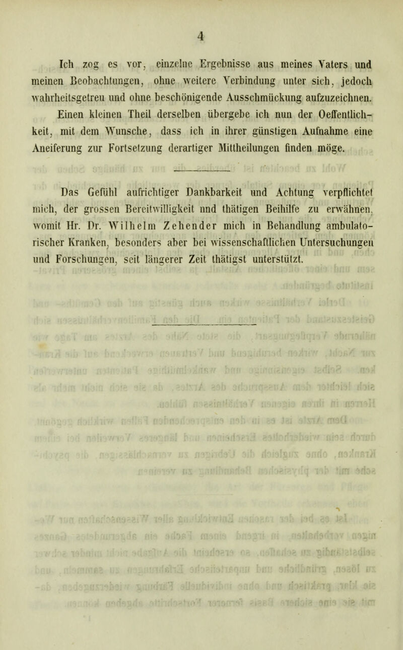 Ich zog es vor, einzelne Ergebnisse aus meines Vaters und meinen Beobachtungen, ohne weitere Verbindung unter sich, jedoch wahrheitsgetreu und ohne beschönigende Ausschmückung aufzuzeichnen. Einen kleinen Theil derselben übergebe ich nun der Oeffentlich- keit, mit dem Wunsche, dass ich in ihrer günstigen Aufnahme eine Aneiferung zur Fortsetzung derartiger Mittheüungen finden möge. Das Gefühl aufrichtiger Dankbarkeit und Achtung verpflichtet mich, der grossen Bereitwilligkeit und thätigen Beihilfe zu erwähnen, womit Hr. Dr. Wilhelm Zehen der mich in Behandlung ambulato- rischer Kranken, besonders aber bei wissenschaftlichen Untersuchungen und Forschungen, seit längerer Zeit thätigst unterstützt.