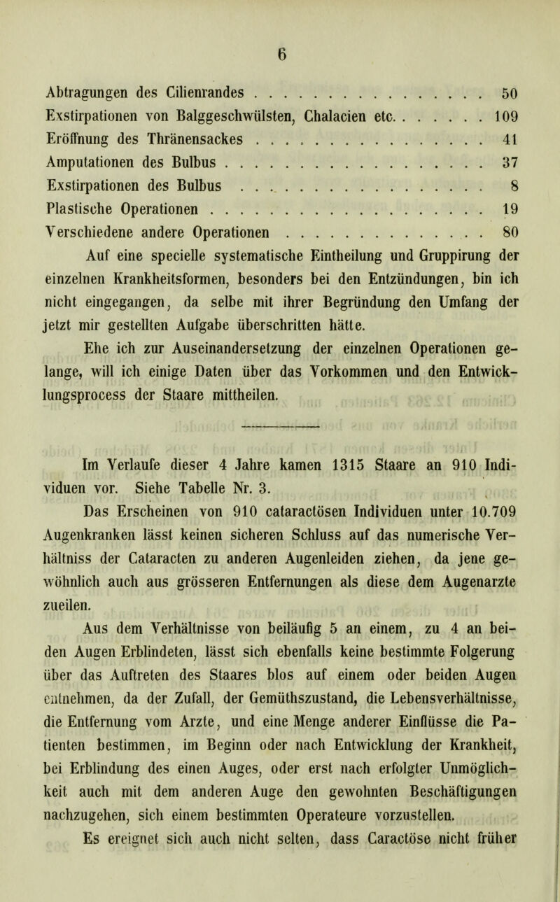 Abtragungen des Cilienrandes 50 Exstirpationen von Balggeschwülsten, Chalacien etc 109 Eröffnung des Thränensackes 41 Amputationen des Bulbus 37 Exstirpationen des Bulbus 8 Plastische Operationen 19 Verschiedene andere Operationen . 80 Auf eine specielle systematische Eintheilung und Gruppirung der einzelnen Krankheitsformen, besonders bei den Entzündungen, bin ich nicht eingegangen, da selbe mit ihrer Begründung den Umfang der jetzt mir gestellten Aufgabe überschritten hätte. Ehe ich zur Auseinandersetzung der einzelnen Operationen ge- lange, will ich einige Daten über das Vorkommen und den Entwick- lungsprocess der Staare mittheilen. Im Verlaufe dieser 4 Jahre kamen 1315 Staare an 910 Indi- viduen vor. Siehe Tabelle Nr. 3. Das Erscheinen von 910 cataractösen Individuen unter 10.709 Augenkranken lässt keinen sicheren Schluss auf das numerische Ver- hältnis s der Cataracten zu anderen Augenleiden ziehen, da jene ge- wöhnUch auch aus grösseren Entfernungen als diese dem Augenarzte zueilen. Aus dem Verhältnisse von beiläufig 5 an einem, zu 4 an bei- den Augen Erblindeten, lässt sich ebenfalls keine bestimmte Folgerung über das Auftreten des Staares blos auf einem oder beiden Augen entnehmen, da der Zufall, der Gemüthszustand, die Lebensverhältnisse, die Entfernung vom Arzte, und eine Menge anderer Einflüsse die Pa- tienten bestimmen, im Beginn oder nach Entwicklung der Krankheit, bei Erblindung des einen Auges, oder erst nach erfolgter Unmöglich- keit auch mit dem anderen Auge den gewohnten Beschäftigungen nachzugehen, sich einem bestimmten Operateure vorzustellen. Es ereignet sich auch nicht selten, dass Garactöse nicht früher