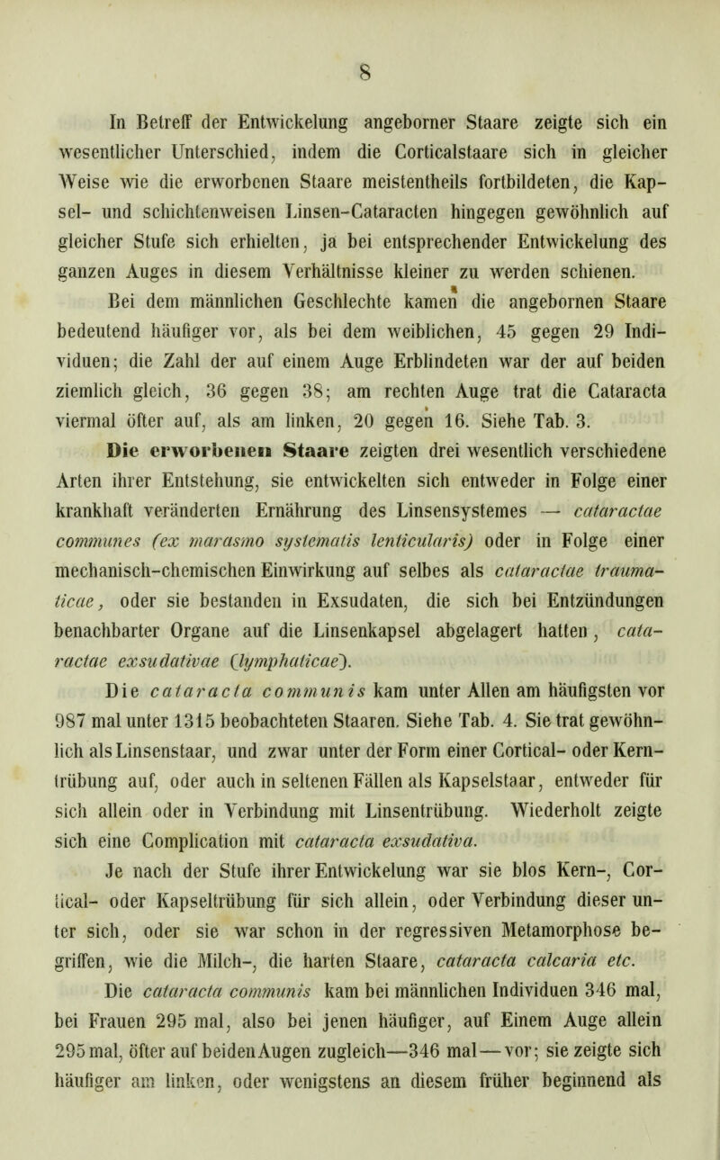 In Betreff der Entwickelung angeborner Staare zeigte sich ein wesentlicher Unterschied, indem die Corticalstaare sich in gleicher AVeise wie die erworbenen Staare meistentheils fortbildeten, die Kap- sel- und schichtenweisen Linsen-Cataracten hingegen gewöhnhch auf gleicher Stufe sich erhielten, ja bei entsprechender Entwickelung des ganzen Auges in diesem Verhältnisse kleiner zu werden schienen. Bei dem männlichen Geschlechte kamen die angebornen Staare bedeutend häufiger vor, als bei dem weiblichen, 45 gegen 29 Indi- viduen; die Zahl der auf einem Auge ErbHndeten war der auf beiden ziemlich gleich, 36 gegen 38; am rechten Auge trat die Cataracta viermal öfter auf, als am linken, 20 gegen 16. Siehe Tab. 3. Die erworbenen Staare zeigten drei wesentUch verschiedene Arten ihrer Entstehung, sie entwickelten sich entweder in Folge einer krankhaft veränderten Ernährung des Linsensystemes — cataractae communes (ex marasmo sysiematis lenticularis) oder in Folge einer mechanisch-chemischen Einwirkung auf selbes als cataractae trauma- ticae, oder sie bestanden in Exsudaten, die sich bei Entzündungen benachbarter Organe auf die Linsenkapsel abgelagert hatten, cata- ractae exsudativae (lymphaiicae'). Die Cataracta communis kam unter Allen am häufigsten vor 987 mal unter 1315 beobachteten Staaren. Siehe Tab. 4. Sie trat gewöhn- lich als Linsenstaar, und zwar unter der Form einer Cortical- oder Kern- trübung auf, oder auch in seltenen Fällen als Kapselstaar, entweder für sich allein oder in Verbindung mit Linsentrübung. Wiederholt zeigte sich eine Comphcation mit Cataracta exsudativa. Je nach der Stufe ihrer Entwickelung war sie blos Kern-, Cor- [ical- oder Kapseltrübung für sich allein, oder Verbindung dieser un- ter sich, oder sie war schon in der regressiven Metamorphose be- griffen, wie die Müch-, die harten Staare, Cataracta calcaria etc. Die Cataracta communis kam bei männhchen Individuen 346 mal, bei Frauen 295 mal, also bei jenen häufiger, auf Einem Auge allein 295mal, öfter auf beidenAugen zugleich—346 mal—vor; sie zeigte sich häufiger am linken, oder wenigstens an diesem früher beginnend als