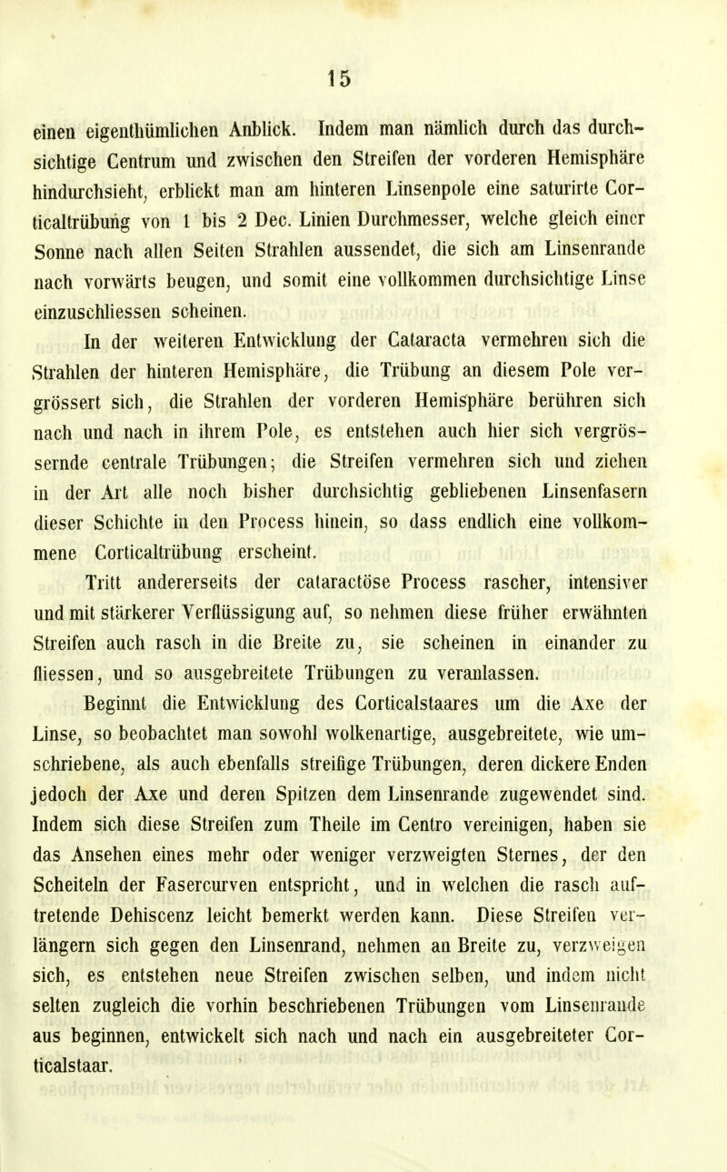 einen eigentliümlichen Anblick. Indem man nämlich durch das durch- sichtige Centrum und zwischen den Streifen der vorderen Hemisphäre hindurchsieht, erbUckt man am hinteren Linsenpole eine saturirte Cor- ticaltrübuhg von 1 bis 2 Dec. Linien Durchmesser, welche gleich einer Sonne nach allen Seiten Strahlen aussendet, die sich am Linsenrande nach vorwärts beugen, und somit eine vollkommen durchsichtige Linse einzuschUessen scheinen. In der weiteren Entwicklung der Cataracta vermehren sich die Strahlen der hinteren Hemisphäre, die Trübung an diesem Pole ver- grössert sich, die Strahlen der vorderen Hemisphäre berühren sich nach und nach in ihrem Pole, es entstehen auch hier sich vergrös- sernde centrale Trübungen; die Streifen vermehren sich und ziehen in der Art alle noch bisher durchsichtig gebhebenen Linsenfasern dieser Schichte in den Process hinein, so dass endlich eine vollkom- mene Corticaltrübung erscheint. Tritt andererseits der cataractöse Process rascher, intensiver und mit stärkerer Verflüssigung auf, so nehmen diese früher erwähnten Streifen auch rasch in die Breite zu, sie scheinen in einander zu fliessen, und so ausgebreitete Trübungen zu veranlassen. Beginnt die Entwicklung des Corticalstaares um die Axe der Linse, so beobachtet man sowohl wolkenartige, ausgebreitete, wie um- schriebene, als auch ebenfalls streifige Trübungen, deren dickere Enden jedoch der Axe und deren Spitzen dem Linsenrande zugewendet sind. Indem sich diese Streifen zum Theüe im Centro vereinigen, haben sie das Ansehen eines mehr oder weniger verzweigten Sternes, der den Scheiteln der Fasercurven entspricht, und in welchen die rasch auf- tretende Dehiscenz leicht bemerkt werden kann. Diese Streifen ver- längern sich gegen den Linsenrand, nehmen an Breite zu, verzweigen sich, es entstehen neue Streifen zwischen selben, und indem nicht selten zugleich die vorhin beschriebenen Trübungen vom Linsenrande aus beginnen, entwickelt sich nach und nach ein ausgebreiteter Gor- ticalstaar.