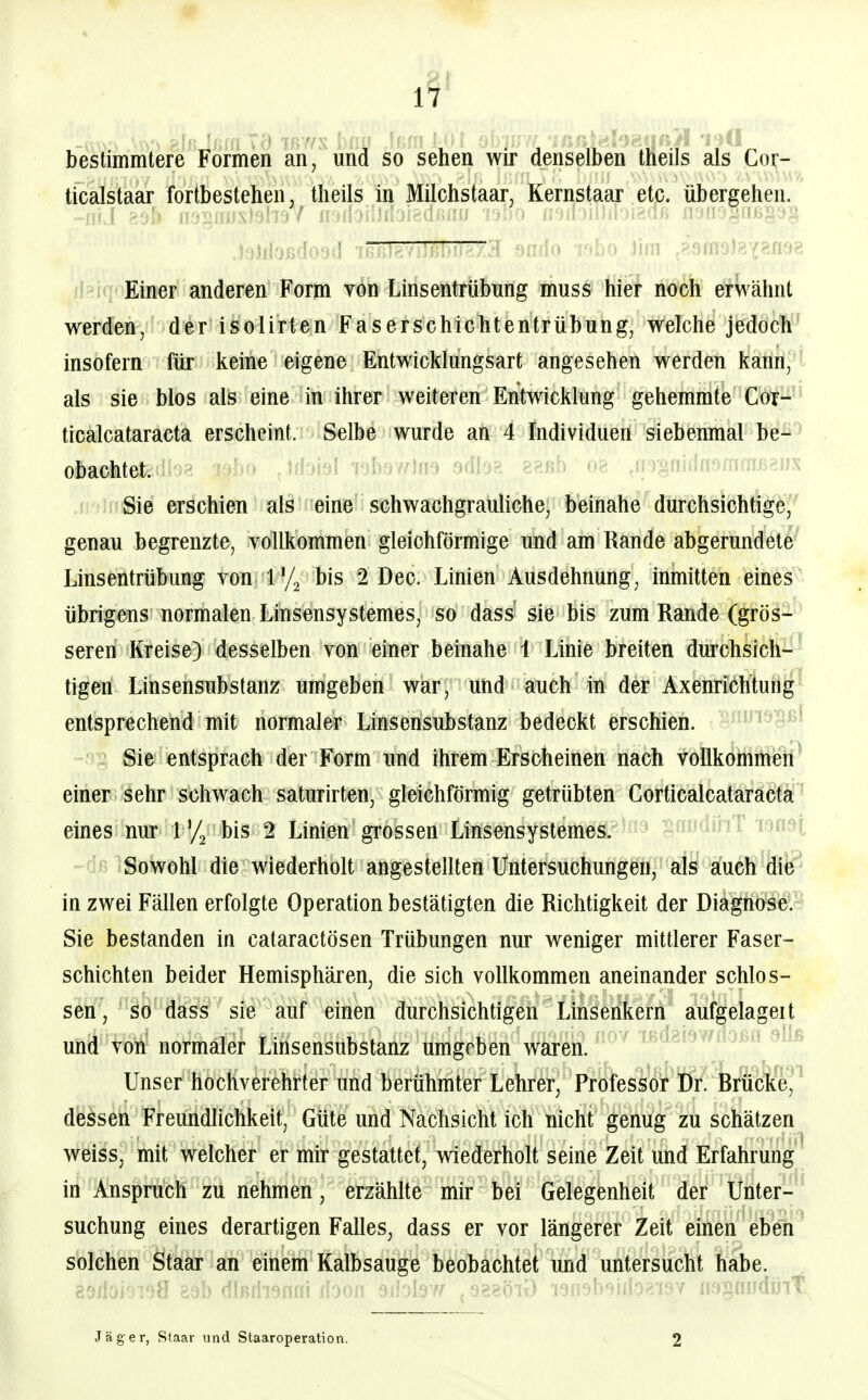 1^' * 7r>'/N ■ .. .. .. bestimmtere Formen an, und so sehen wir denselben theils als Cor- ticalstaar fortbestehen, theils in Milchstaar, Kernstaar etc. übergehen. Einer anderen Form von Linsentrübung muss hier noch erwähnt werden, der isolirten Faserschichtentrübung, welche jedoch insofern für keine eigene Entwicklungsart angesehen werden kann, als sie blos als eine in ihrer weiteren Entwicklung gehemmte Cor- ticalcataracta erscheint. Selbe wurde an 4 Individuen siebenmal be- obachtet, bo .Iffoial TobawIfT^ 9dle»?. 8Rßh 08 jironidnamoTßBns Sie erschien als eine schwachgrauliche, beinahe durchsichtige, genau begrenzte, vollkommen gleichförmige und am Rande abgerundete Linsentrübung von bis 2 Dec. Linien Ausdehnung, inmitten eines übrigens normalen Linsensystemes, so dass sie bis zum Rande (grös- seren Kreise} desselben von einer beinahe 1 Linie breiten durchsich- tigen Linsensubstanz umgeben war, und auch in der Axenrichtung entsprechend mit normaler Linsensubstanz bedeckt erschien. Sie entsprach der Form und ihrem Erscheinen nach vollkommieh^ einer sehr schwach saturirten, gleichförmig getrübten Gorticalcataracta eines nur l'/j bis 2 Linien grossen Linsensystemes. ' ''riSowohl die wiederholt angestellten Untersuchungen, als auch die in zwei Fällen erfolgte Operation bestätigten die Richtigkeit der Diagnose. Sie bestanden in cataractösen Trübungen nur weniger mittlerer Faser- schichten beider Hemisphären, die sich vollkommen aneinander schlös- sen, so dass sie auf einen durchsichtigen Linsenkern aufgelageit und von normaler Linsensubstanz umgeben waren. ^ '^ Unser hochverehrter und berühmter Lehrer, Professor Dr. Rrücke, dessen Freundlichkeit, Güte und Nachsicht ich nicht genug zu schätzen weiss, mit welcher er mir gestattet, wiederholt seine Zeit und Erfahrung in Anspruch zu nehmen, erzählte mir bei Gelegenheit der Unter- suchung eines derartigen Falles, dass er vor längerer Zeit einen eben solchen Staar an einem Kalbsauge beobachtet und untersucht habe. 29doi6Toa eab dlßflisflai lioofi dMdff ^^^^'6lx) lafisb^iib^/iOY nfj§auduii:^ Jäger, Staar und Staaroperation. 2