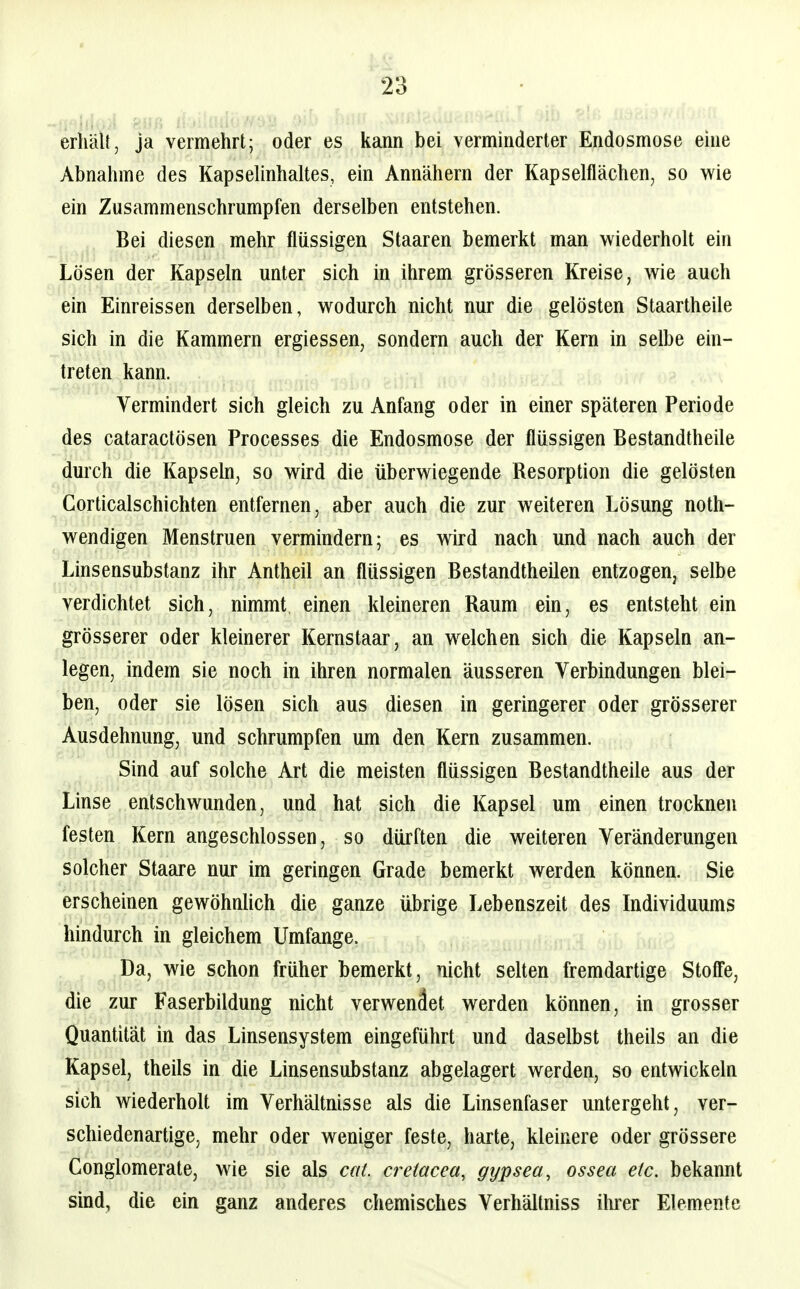 erhält, ja vermehrt; oder es kann bei verminderter Endosmose eine Abnahme des Kapselinhaltes, ein Annähern der Kapselflächen, so wie ein Zusammenschrumpfen derselben entstehen. Bei diesen mehr flüssigen Staaren bemerkt man wiederholt ein Lösen der Kapseln unter sich in ihrem grösseren Kreise, wie auch ein Einreissen derselben, wodurch nicht nur die gelösten Staartheile sich in die Kammern ergiessen, sondern auch der Kern in selbe ein- treten kann. Vermindert sich gleich zu Anfang oder in einer späteren Periode des cataractösen Processes die Endosmose der flüssigen Bestandtheile durch die Kapseln, so wird die überwiegende Resorption die gelösten Corticalschichten entfernen, aber auch die zur weiteren Lösung noth- wendigen Menstruen vermindern; es wird nach und nach auch der Linsensubstanz ihr Antheil an flüssigen Bestandtheüen entzogen, selbe verdichtet sich, nimmt einen kleineren Raum ein, es entsteht ein grösserer oder kleinerer Kernstaar, an welchen sich die Kapseln an- legen, indem sie noch in ihren normalen äusseren Verbindungen blei- ben, oder sie lösen sich aus diesen in geringerer oder grösserer Ausdehnung, und schrumpfen um den Kern zusammen. Sind auf solche Art die meisten flüssigen Bestandtheile aus der Linse entschwunden, und hat sich die Kapsel um einen trocknen festen Kern angeschlossen, so dürften die weiteren Veränderungen solcher Staare nur im geringen Grade bemerkt werden können. Sie erscheinen gewöhnlich die ganze übrige Lebenszeit des Individuums hindurch in gleichem Umfange. Da, wie schon früher bemerkt, nicht selten fremdartige Stoff'e, die zur Faserbildung nicht verwendet werden können, in grosser Quantität in das Linsensystem eingeführt und daselbst theils an die Kapsel, theüs in die Linsensubstanz abgelagert werden, so entwickeln sich wiederholt im Verhältnisse als die Linsenfaser untergeht, ver- schiedenartige, mehr oder weniger feste, harte, kleinere oder grössere Gonglomerate, wie sie als cat. cretacea, gypsea, ossea etc. bekannt sind, die ein ganz anderes chemisches Verhältniss ihrer Elemente