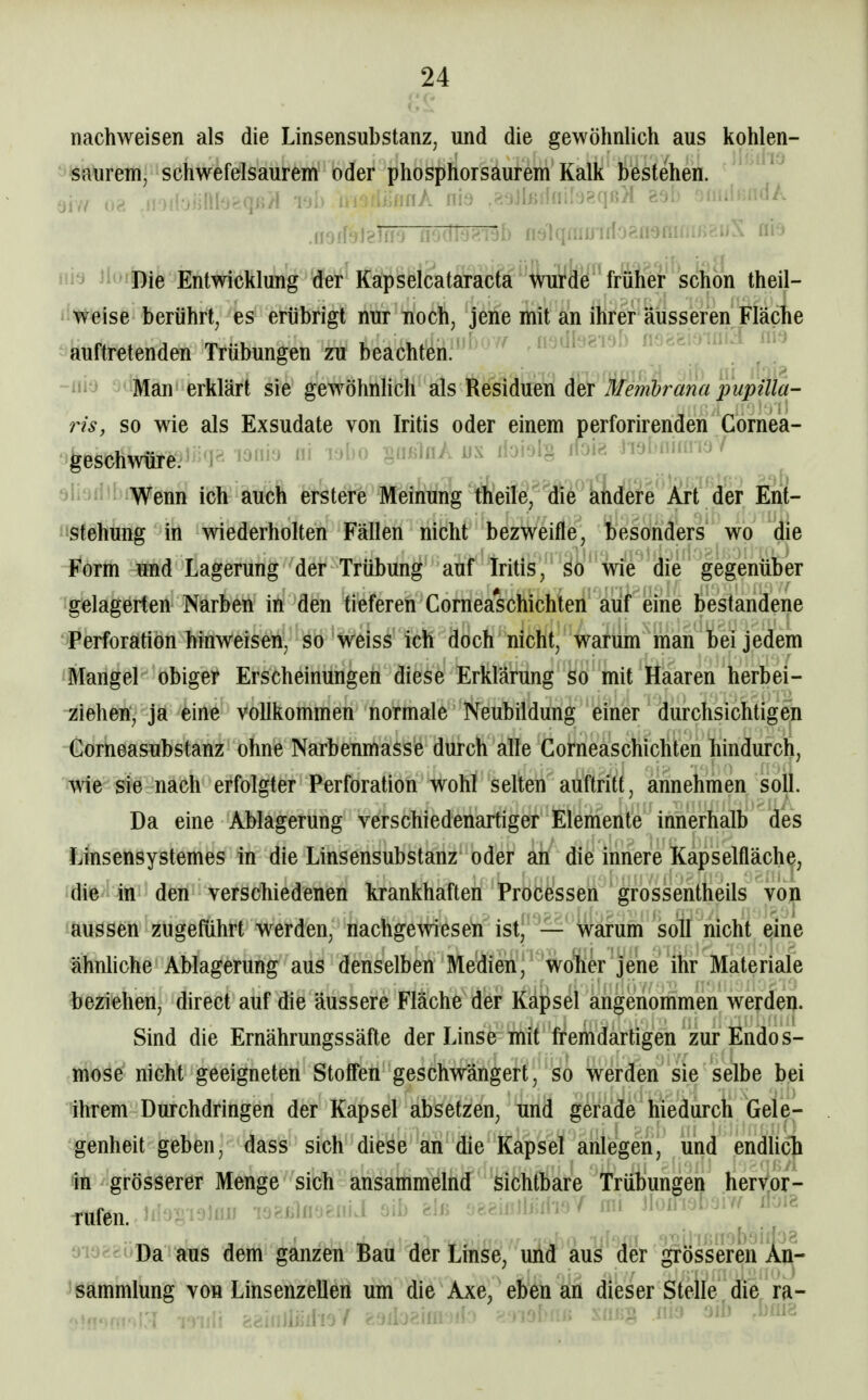 nachweisen als die Linsensubstanz, und die gewöhnhch aus kohlen- saurem, schwefelsaurem oder phosphorsaurem Kalk bestehen. üiv/ ive. .iDiioiHlbr^qn/f Tjb luoHüfinA ms .soJlßd(iiI'J8qß>I asb ^iiuiicddA ni9 JloliRie Entwicklung der Kapselcataracta wurde früher schön theil- Weise berührt, es erübrigt nur noch, jene mit an ihrer äusseren Fläche auftretenden Trübungen zu beachten. -lii j * Man erklärt sie gewöhnlich als Residuen der Membrana pupilla- 7is, so wie als Exsudate von Iritis oder einem perforirenden Gornea- geschwüre.''^^^F' laniü iii wbo gtinhiA jjx iiait)lg lioid j lyiuiuü iü / tiiiüiiibiWenn ich auch erstere Meinung tfoile, ^die alidfete ^^^^^ Eiit- i'Sfehtmg in wiederholten Fällen nicht bezweifle, besonders wo die Form und Lagerung der Trübung auf Iritis, so wie die gegenüber gelagerten Narben in den tieferen Cornea*schichten auf eine bestandene Perforation hinweiseny SO 'Weis^' ich doch nicht, warum man bei jedem Mangel obiger Erscheinungen diese Erklärung so mit Haaren herbei- ziehen, ja eine vollkommen normale Neubildung einer durchsichtigen Corneasubstanz ohne Narbenmasse durch alle Corneaschichten hindurch, wie sie nach erfolgter Perforation wohl selten auftritt, annehmen soll. Da eine Ablagerung verschiedenartiger Elemente innerhalb des Linsensystemes in die Linsensubstanz' oder ah die itinere Kapselfläche, 'die-itt' den verschiedenen krankhaften Processen grossentheils von aussen zugeführt werden, nachgewiesen ist, — warum soll nicht eine ähnliche Ablagerung aus denselben Medien, wojher jene ihr Materiale beziehen, direct auf die äussere Fläche der Kapsel angenommen werden. Sind die Ernährungssäfte der Linse mit fremdartigen zur Endos- mose nicht geeigneten Stoffen geschwängert, so werden sie selbe bei ihrem Durchdringen der Kapsel absetzen, und gerade hiedurch Gele- genheit geben, dass sich diese an die Kapsel anlegen, und endhch In grösserer Menge sich ansammelnd sichtbare Trübungen hervor- rufen. ^^io^I,■l^)IüI T'j?.iilf!'J&iii.l oib felß o^eiiDliiiho/ mi ÜoM'JiV iloie oiagsuDa aus dem ganzen Bau der Linse, und aus der grösseren An- sammlung von Linsenzellen um die Axe, eben an dieser Stelle die ra-