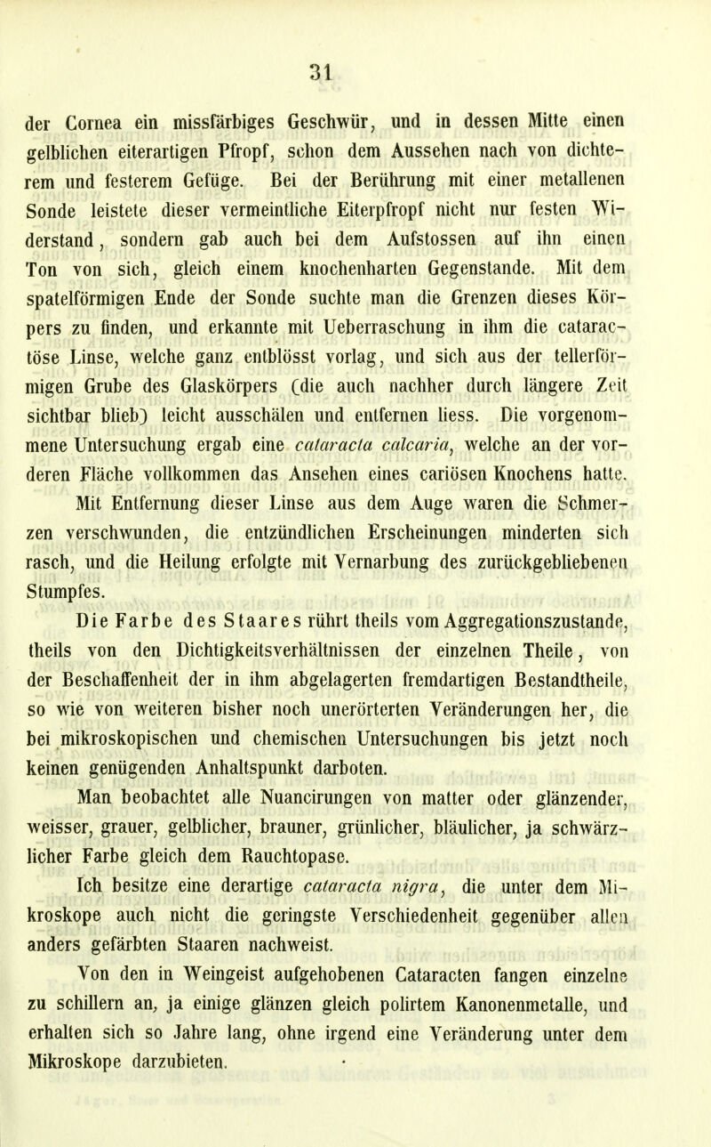 der Cornea ein missfärbiges Geschwür, und in dessen Mitte einen gelblichen eiterartigen Pfropf, schon dem Aussehen nach von dichte- rem und festerem Gefüge. Bei der Berührung mit einer metallenen Sonde leistete dieser vermeinthche Eiterpfropf nicht nur festen Wi- derstand , sondern gab auch bei dem Aufstossen auf ihn einen Ton von sich, gleich einem knochenharten Gegenstande. Mit dem spateiförmigen Ende der Sonde suchte man die Grenzen dieses Kör- pers zu finden, und erkannte mit Ueberraschung in ihm die catarac- töse Linse, welche ganz entblösst vorlag, und sich aus der tellerför- migen Grube des Glaskörpers Cdie auch nachher durch längere Zeit sichtbar bheb} leicht ausschälen und entfernen Hess. Die vorgenom- mene Untersuchung ergab eine Cataracta calcaria, welche an der vor- deren Fläche vollkommen das Ansehen eines cariösen Knochens hatte. Mit Entfernung dieser Linse aus dem Auge waren die Schmer-= zen verschwunden, die entzündlichen Erscheinungen minderten sich rasch, und die Heilung erfolgte mit Yernarbung des zurückgebUebenen Stumpfes. Die Farbe desStaares rührt theils vom Aggregationszustande, theils von den Dichtigkeitsverhältnissen der einzelnen Theile, von der Beschaffenheit der in ihm abgelagerten fremdartigen Bestandtheile, so wie von weiteren bisher noch unerörterten Veränderungen her, die bei mikroskopischen und chemischen Untersuchungen bis jetzt noch keinen genügenden Anhaltspunkt darboten. Man beobachtet alle Nuancirungen von matter oder glänzender, weisser, grauer, gelbhcher, brauner, grünlicher, bläuHcher, ja schwärz- licher Farbe gleich dem Rauchtopase. Ich besitze eine derartige Cataracta nigra ^ die unter dem Mi- kroskope auch nicht die geringste Verschiedenheit gegenüber allea anders gefärbten Staaren nachweist. Von den in Weingeist aufgehobenen Cataracten fangen einzelne zu schillern an, ja emige glänzen gleich pohrtem Kanonenmetalle, und erhalten sich so Jahre lang, ohne irgend eine Veränderung unter dem Mikroskope darzubieten.