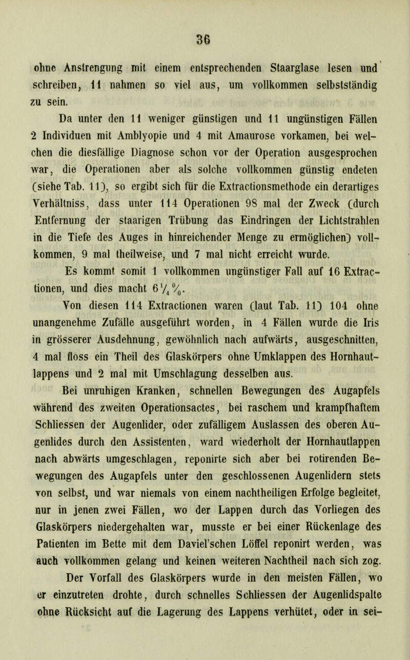 ohne Anstrengung mit einem entsprechenden Staarglase lesen und schreiben, 41 nahmen so viel aus, um vollkommen selbstständig zu sein. Da unter den 11 weniger günstigen und 11 ungünstigen Fällen 2 Individuen mit Amblyopie und 4 mit Amaurose vorkamen, bei wel- chen die diesfällige Diagnose schon vor der Operation ausgesprochen war, die Operationen aber als solche vollkommen günstig endeten (siehe Tab. 11), so ergibt sich für die Extractionsmethode ein derartiges Verhältniss, dass unter 114 Operationen 98 mal der Zweck (durch Entfernung der staarigen Trübung das Eindringen der Lichtstrahlen in die Tiefe des Auges in hinreichender Menge zu ermöghchen) voll- kommen, 9 mal theilweise, und 7 mal nicht erreicht wurde. Es kommt somit 1 vollkommen ungünstiger Fall auf 16 Extrac- tionen, und dies macht 674%. Von diesen 114 Extractionen waren (laut Tab. 11) 104 ohne unangenehme Zufälle ausgeführt worden, in 4 Fällen wurde die Iris in grösserer Ausdehnung, gewöhnlich nach aufwärts, ausgeschnitten, 4 mal floss ein Theil des Glaskörpers ohne Umklappen des Hornhaut- lappens und 2 mal mit Umschlagung desselben aus. Bei unruhigen Kranken, schnellen Bewegungen des Augapfels während des zweiten Operationsactes, bei raschem und krampfhaftem Schliessen der Augenlider, oder zufälligem Auslassen des oberen Au- genlides durch den Assistenten, ward wiederholt der Hornhautlappen nach abwärts umgeschlagen, reponirte sich aber bei rotirenden Be- wegungen des Augapfels unter den geschlossenen AugenUdern stets von selbst, und war niemals von einem nachtheüigen Erfolge begleitet, nur in jenen zwei Fällen, wo der Lappen durch das Vorliegen des Glaskörpers niedergehalten war, musste er bei einer Rückenlage des Patienten im Bette mit dem Daviel'schen Löffel reponirt werden, was auch vollkommen gelang und keinen weiteren Nachtheil nach sich zog. Der Vorfall des Glaskörpers wurde in den meisten Fällen, wo er einzutreten drohte, durch schnelles Schhessen der Augenhdspalte ohne Rücksicht auf die Lagerung des Lappens verhütet, oder in sei-