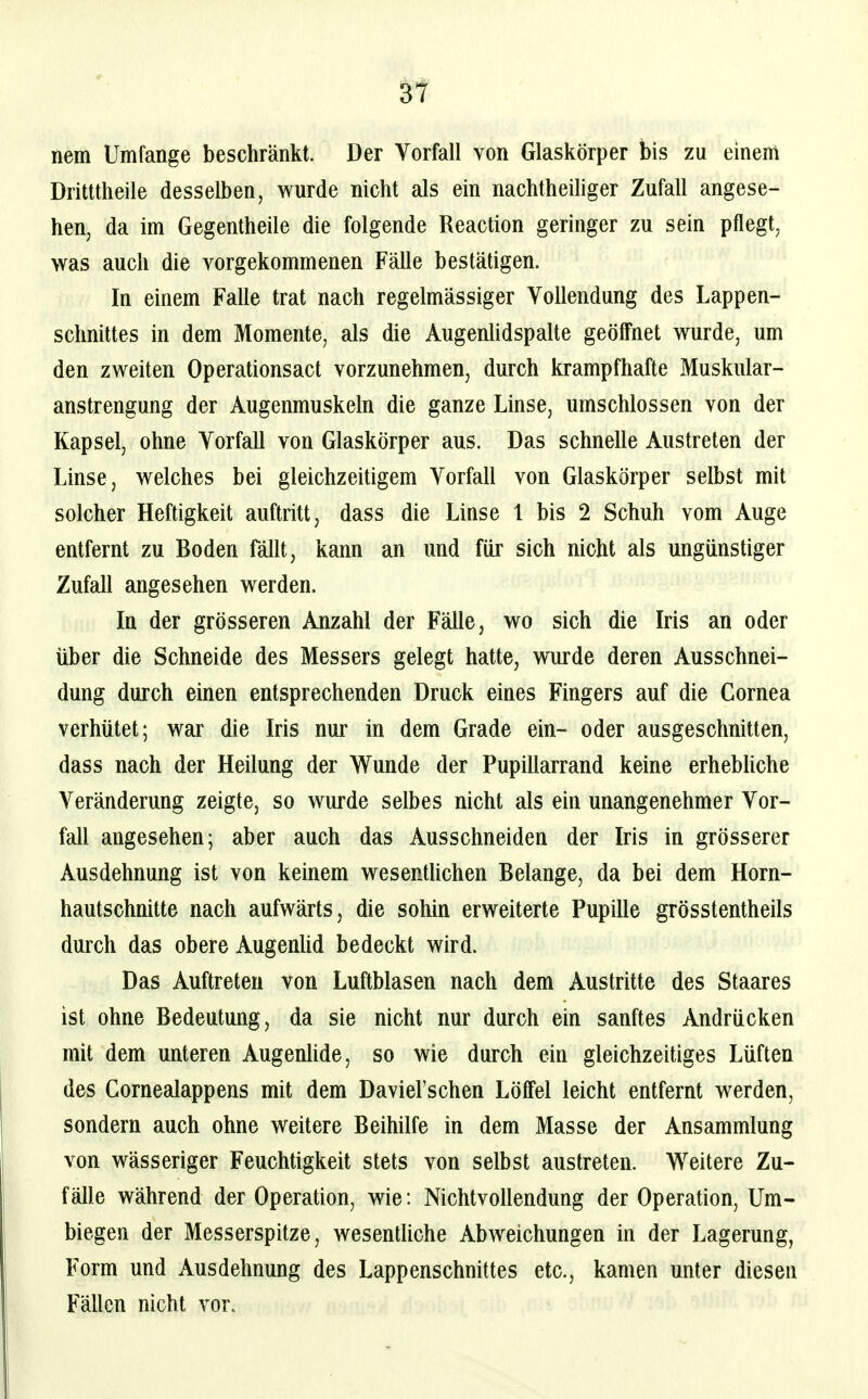 nem Umfange beschränkt. Der Vorfall von Glaskörper bis zu einem Dritttheile desselben, wurde nicht als ein nachtheiliger Zufall angese- hen, da im Gegentheile die folgende Reaction geringer zu sein pflegt, was auch die vorgekommenen Fälle bestätigen. In einem Falle trat nach regelmässiger Vollendung des Lappen- schnittes in dem Momente, als die Augenlidspalte geölFnet wurde, um den zweiten Operationsact vorzunehmen, durch krampfhafte Muskular- anstrengung der Augenmuskeln die ganze Linse, umschlossen von der Kapsel, ohne Vorfall von Glaskörper aus. Das schnelle Austreten der Linse, welches bei gleichzeitigem Vorfall von Glaskörper selbst mit solcher Heftigkeit auftritt, dass die Linse l bis 2 Schuh vom Auge entfernt zu Boden fällt, kann an und für sich nicht als ungünstiger Zufall angesehen werden. In der grösseren Anzahl der Fälle, wo sich die Iris an oder über die Schneide des Messers gelegt hatte, wurde deren Ausschnei- dung durch einen entsprechenden Druck eines Fingers auf die Cornea verhütet; war die Iris nur in dem Grade ein- oder ausgeschnitten, dass nach der Heilung der Wunde der Pupillarrand keine erhebhche Veränderung zeigte, so wurde selbes nicht als ein unangenehmer Vor- fall angesehen; aber auch das Ausschneiden der Iris in grösserer Ausdehnung ist von keinem wesentUchen Belange, da bei dem Horn- hautschnitte nach aufwärts, die sohin erweiterte Pupille grösstentheils durch das obere AugenUd bedeckt wird. Das Auftreten von Luftblasen nach dem Austritte des Staares ist ohne Bedeutung, da sie nicht nur durch ein sanftes Andrücken mit dem unteren AugenUde, so wie durch ein gleichzeitiges Lüften des Cornealappens mit dem Daviel'schen Löffel leicht entfernt werden, sondern auch ohne weitere Beihilfe in dem Masse der Ansammlung von wässeriger Feuchtigkeit stets von selbst austreten. Weitere Zu- fälle während der Operation, wie: Nichtvollendung der Operation, Um- biegen der Messerspitze, wesentliche Abweichungen in der Lagerung, Form und Ausdehnung des Lappenschnittes etc., kamen unter diesen Fällen nicht vor.