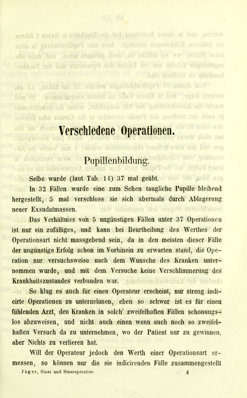 - J N Verschiedene Operationen. | Pupillenbildimg. Selbe wurde (laut Tab. 14) 37 mal geübt. ^ In 32 Fällen wurde eine zum Sehen taugliche Pupille bleibend hergestellt, 5 mal verschloss sie sich abermals durch Ablagerung neuer Exsudatmassen. Das Verhältniss von 5 ungünstigen Fällen unter 37 Operationen ist nur ein zufälhges, und kann bei Beurtheilung des Werthes der Operationsart nicht massgebend sein, da in den meisten dieser Fälle der ungünstige Erfolg schon im Vorhinein zu erwarten stand, die Ope- ration nur versuchsweise nach dem Wunsche des Kranken unter- nommen wurde, und mit dem Versuche keine Verschlimmerung des Krankheitszustandes verbunden war. So klug es auch für einen Operateur erscheint, nur streng indi- cirte Operationen zu unternehmen, eben so schwer ist es für einen fühlenden Arzt, den Kranken in solch' zweifelhaften Fällen schonungs- los abzuweisen, und nicht auch einen wenn auch noch so zweifel- haften Versuch da zu unternehmen, wo der Patient nur zu gewinnen, aber Nichts zu verheren hat. Will der Operateur jedoch den Werth einer Operationsart er- messen, so können nur die sie indicirenden Fälle zusammengestellt Jäger, Staar und Staaroperation. 4