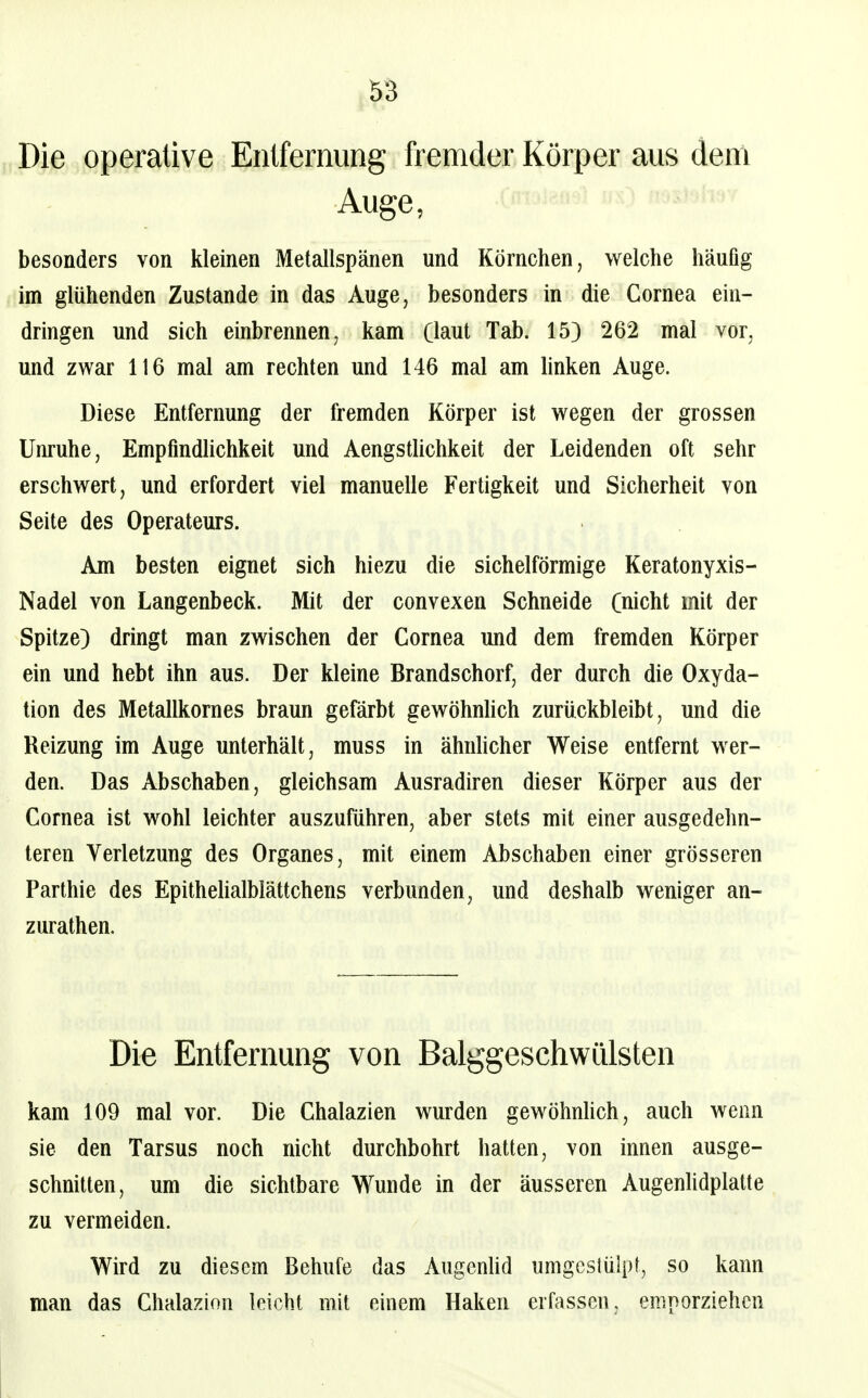 5S Die operative Enlfernung fremder Körper aus dem Auge, besonders von kleinen Metallspänen und Körnchen, welche häufig im glühenden Zustande in das Auge, besonders in die Cornea ein- dringen und sich einbrennen, kam Gaut Tab. 15) 262 mal vor, und zwar 116 mal am rechten und 146 mal am linken Auge. Diese Entfernung der fremden Körper ist wegen der grossen Unruhe, EmpfmdUchkeit und Aengsthchkeit der Leidenden oft sehr erschwert, und erfordert viel manuelle Fertigkeit und Sicherheit von Seite des Operateurs. Am besten eignet sich hiezu die sichelförmige Keratonyxis- Nadel von Langenbeck. Mit der convexen Schneide Cnicht mit der Spitze) dringt man zwischen der Cornea und dem fremden Körper ein und hebt ihn aus. Der kleine Brandschorf, der durch die Oxyda- tion des Metallkornes braun gefärbt gewöhnhch zurückbleibt, und die Reizung im Auge unterhält, muss in ähnlicher Weise entfernt wer- den. Das Abschaben, gleichsam Ausradiren dieser Körper aus der Cornea ist wohl leichter auszuführen, aber stets mit einer ausgedehn- teren Verletzung des Organes, mit einem Abschaben einer grösseren Parthie des Epithehalbiättchens verbunden, und deshalb weniger an- zurathen. Die Entfernung von Balggeschwülsten kam 109 mal vor. Die Chalazien wurden gewöhnlich, auch wenn sie den Tarsus noch nicht durchbohrt hatten, von innen ausge- schnitten, um die sichtbare Wunde in der äusseren Augenlidplatte zu vermeiden. Wird zu diesem ßehufe das Augcnhd umgeslülpt, so kann man das Chalazion leicht mit einem Haken erfassen, emporziehen